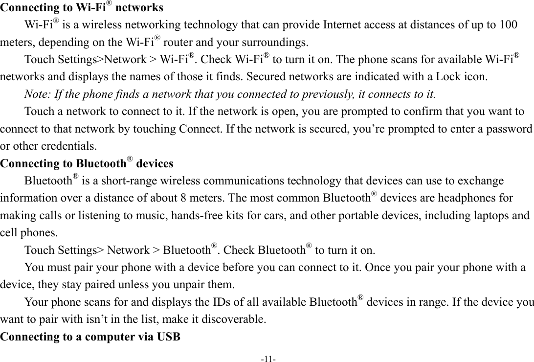 -11- Connecting to Wi-Fi® networks Wi-Fi® is a wireless networking technology that can provide Internet access at distances of up to 100 meters, depending on the Wi-Fi® router and your surroundings. Touch Settings&gt;Network &gt; Wi-Fi®. Check Wi-Fi® to turn it on. The phone scans for available Wi-Fi® networks and displays the names of those it finds. Secured networks are indicated with a Lock icon.   Note: If the phone finds a network that you connected to previously, it connects to it. Touch a network to connect to it. If the network is open, you are prompted to confirm that you want to connect to that network by touching Connect. If the network is secured, you’re prompted to enter a password or other credentials. Connecting to Bluetooth® devices Bluetooth® is a short-range wireless communications technology that devices can use to exchange information over a distance of about 8 meters. The most common Bluetooth® devices are headphones for making calls or listening to music, hands-free kits for cars, and other portable devices, including laptops and cell phones.       Touch Settings&gt; Network &gt; Bluetooth®. Check Bluetooth® to turn it on.         You must pair your phone with a device before you can connect to it. Once you pair your phone with a device, they stay paired unless you unpair them.         Your phone scans for and displays the IDs of all available Bluetooth® devices in range. If the device you want to pair with isn’t in the list, make it discoverable.   Connecting to a computer via USB 