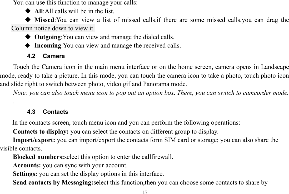 -15- You can use this function to manage your calls:  All:All calls will be in the list.  Missed:You can view a list of missed calls.if there are some missed calls,you can drag the Column notice down to view it.  Outgoing:You can view and manage the dialed calls.  Incoming:You can view and manage the received calls. 4.2 Camera Touch the Camera icon in the main menu interface or on the home screen, camera opens in Landscape mode, ready to take a picture. In this mode, you can touch the camera icon to take a photo, touch photo icon and slide right to switch between photo, video gif and Panorama mode. Note: you can also touch menu icon to pop out an option box. There, you can switch to camcorder mode. . 4.3 Contacts  In the contacts screen, touch menu icon and you can perform the following operations: Contacts to display: you can select the contacts on different group to display. Import/export: you can import/export the contacts form SIM card or storage; you can also share the visible contacts. Blocked numbers:select this option to enter the callfirewall. Accounts: you can sync with your account. Settings: you can set the display options in this interface. Send contacts by Messaging:select this function,then you can choose some contacts to share by 