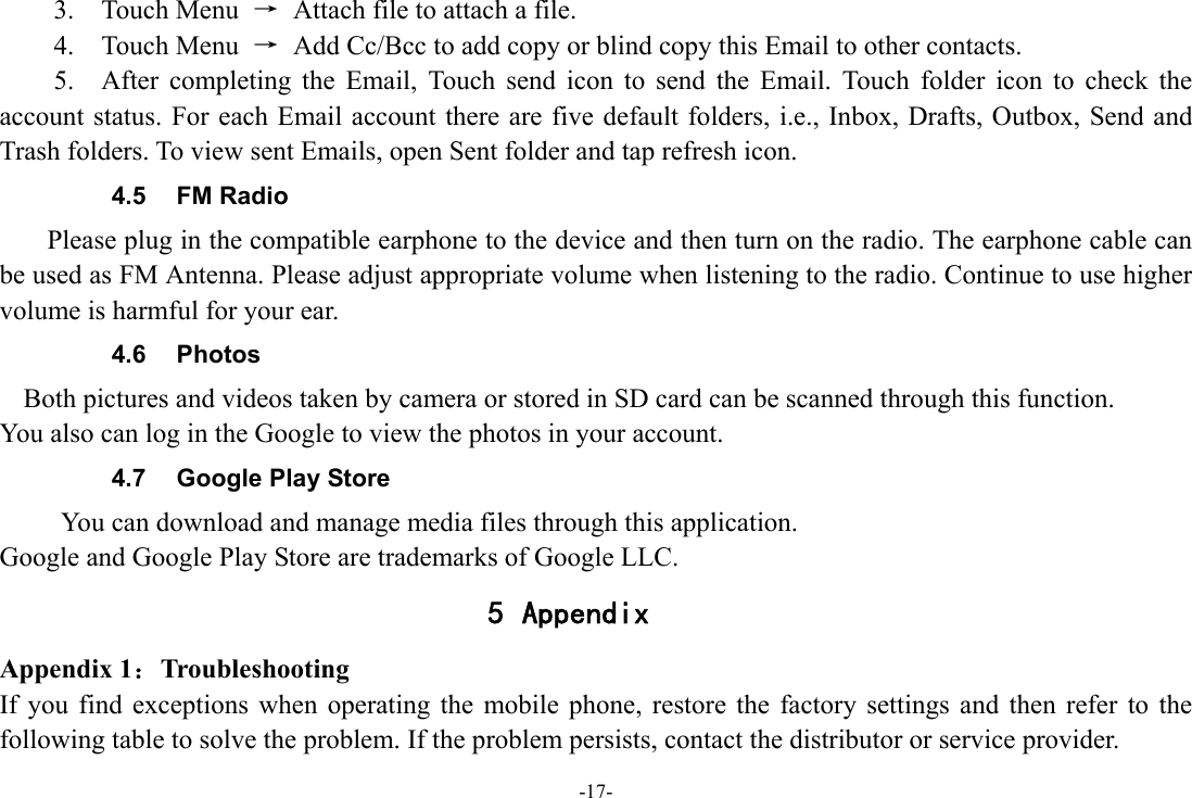 -17- 3.  Touch Menu →  Attach file to attach a file.     4.  Touch Menu →  Add Cc/Bcc to add copy or blind copy this Email to other contacts.     5.  After completing the Email, Touch send icon to send the Email. Touch folder icon to check the account status. For each Email account there are five default folders, i.e., Inbox, Drafts, Outbox, Send and Trash folders. To view sent Emails, open Sent folder and tap refresh icon.   4.5 FM Radio     Please plug in the compatible earphone to the device and then turn on the radio. The earphone cable can be used as FM Antenna. Please adjust appropriate volume when listening to the radio. Continue to use higher volume is harmful for your ear. 4.6 Photos    Both pictures and videos taken by camera or stored in SD card can be scanned through this function. You also can log in the Google to view the photos in your account. 4.7  Google Play Store       You can download and manage media files through this application. Google and Google Play Store are trademarks of Google LLC. 5 Appendix Appendix 1：Troubleshooting If you find exceptions when operating the mobile phone, restore the factory settings and then refer to the following table to solve the problem. If the problem persists, contact the distributor or service provider. 