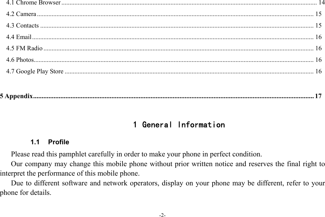 -2- 4.1 Chrome Browser ............................................................................................................................................................. 14 4.2 Camera .......................................................................................................................................................................... 154.3 Contacts ........................................................................................................................................................................ 154.4 Email ............................................................................................................................................................................. 164.5 FM Radio ...................................................................................................................................................................... 164.6 Photos ............................................................................................................................................................................ 16 4.7 Google Play Store ......................................................................................................................................................... 16 5 Appendix ..................................................................................................................................................................... 17  1 General Information 1.1 Profile    Please read this pamphlet carefully in order to make your phone in perfect condition.       Our company may change this mobile phone without prior written notice and reserves the final right to interpret the performance of this mobile phone.       Due to different software and network operators, display on your phone may be different, refer to your phone for details. 