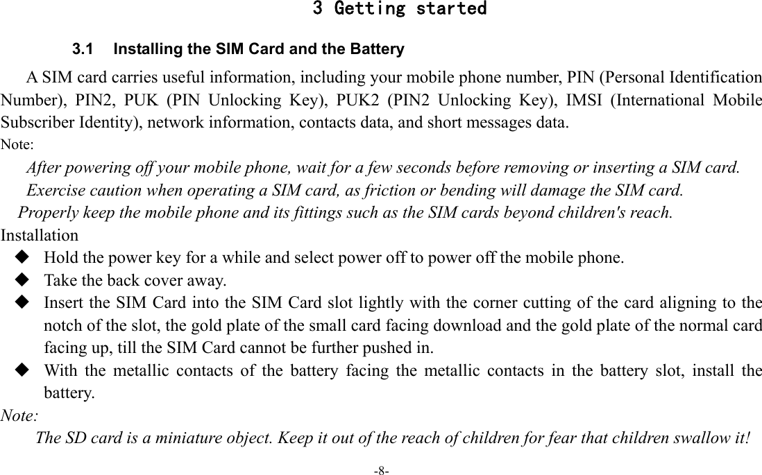 -8-  3 Getting started 3.1  Installing the SIM Card and the Battery A SIM card carries useful information, including your mobile phone number, PIN (Personal Identification Number), PIN2, PUK (PIN Unlocking Key), PUK2 (PIN2 Unlocking Key), IMSI (International Mobile Subscriber Identity), network information, contacts data, and short messages data. Note: After powering off your mobile phone, wait for a few seconds before removing or inserting a SIM card. Exercise caution when operating a SIM card, as friction or bending will damage the SIM card. Properly keep the mobile phone and its fittings such as the SIM cards beyond children&apos;s reach. Installation  Hold the power key for a while and select power off to power off the mobile phone.  Take the back cover away.  Insert the SIM Card into the SIM Card slot lightly with the corner cutting of the card aligning to the notch of the slot, the gold plate of the small card facing download and the gold plate of the normal card facing up, till the SIM Card cannot be further pushed in.  With the metallic contacts of the battery facing the metallic contacts in the battery slot, install the battery. Note: The SD card is a miniature object. Keep it out of the reach of children for fear that children swallow it! 