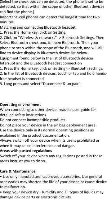 (Select the check box can be detected, the phone is set to be detected, so that within the scope of other Bluetooth devices can find the phone.)  Important: cell phones can detect the longest time for two minutes.  Matching and connecting Bluetooth headset  1. Press the Home key, click on Setting.  2. Click on “Wireless &amp; networks” -&gt; Bluetooth Settings, Then Select Bluetooth check box, to open Bluetooth. Then your phone to scan within the scope of the Bluetooth, and will all find to device display in Bluetooth device list below.  Equipment found below in the list of Bluetooth devices.  Interrupt and the Bluetooth headset connection  1. Press the Home key, click on Setting -&gt; Bluetooth Settings.  2. In the list of Bluetooth devices, touch or tap and hold hands-free headset is connected.  3. Long press and select “Disconnect &amp; un pair”.     Operating environment When connecting to other device, read its user guide for detailed safety instructions. Do not connect incompatible products. Do not place your device in the air bag deployment area. Use the device only in its normal operating positions as explained in the product documentation. Always switch off your device when its use is prohibited or when it may cause interference and danger. Areas with posted regulations Switch off your device when any regulations posted in these areas instruct you to do so.  Care &amp; Maintenance • Use only manufacturer-approved accessories. Use general accessories may shorten the life of your device or cause device to malfunction. • Keep your device dry. Humidity and all types of liquids may damage device parts or electronic circuits. 