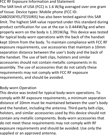  FCC RF Exposure Information and Statement  The SAR limit of USA (FCC) is 1.6 W/kg averaged over one gram of tissue. Device types: Mobile phone (FCC ID: 2ABOSSKYELITE55IRIS) has also been tested against this SAR limit. The highest SAR value reported under this standard during product certification for use at the ear is 0.444W/kg and when properly worn on the body is 1.391W/kg. This device was tested for typical body-worn operations with the back of the handset kept 10mm from the body. To maintain compliance with FCC RF exposure requirements, use accessories that maintain a 10mm separation distance between the user&apos;s body and the back of the handset. The use of belt clips, holsters and similar accessories should not contain metallic components in its assembly. The use of accessories that do not satisfy these requirements may not comply with FCC RF exposure requirements, and should be avoided.   Body-worn Operation  This device was tested for typical body-worn operations. To comply with RF exposure requirements, a minimum separation distance of 10mm must be maintained between the user’s body and the handset, including the antenna. Third-party belt-clips, holsters, and similar accessories used by this device should not contain any metallic components. Body-worn accessories that do not meet these requirements may not comply with RF exposure requirements and should be avoided. Use only the supplied or an approved antenna.    