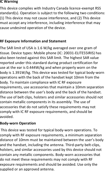 IC Warning  This device complies with Industry Canada licence-exempt RSS standard(s). Operation is subject to the following two conditions: (1) This device may not cause interference, and (2) This device must accept any interference, including interference that may cause undesired operation of the device.   RF Exposure Information and Statement  The SAR limit of USA is 1.6 W/kg averaged over one gram of tissue. Device types: Mobile phone (IC: 20031-ELITE55IRIS) has also been tested against this SAR limit. The highest SAR value reported under this standard during product certification for use at the ear is 0.444W/kg and when properly worn on the body is 1.391W/kg. This device was tested for typical body-worn operations with the back of the handset kept 10mm from the body. To maintain compliance with IC RF exposure requirements, use accessories that maintain a 10mm separation distance between the user&apos;s body and the back of the handset. The use of belt clips, holsters and similar accessories should not contain metallic components in its assembly. The use of accessories that do not satisfy these requirements may not comply with IC RF exposure requirements, and should be avoided.  Body-worn Operation  This device was tested for typical body-worn operations. To comply with RF exposure requirements, a minimum separation distance of 10mm must be maintained between the user’s body and the handset, including the antenna. Third-party belt-clips, holsters, and similar accessories used by this device should not contain any metallic components. Body-worn accessories that do not meet these requirements may not comply with RF exposure requirements and should be avoided. Use only the supplied or an approved antenna.   