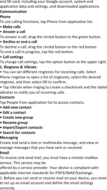 and SD card, including your Google account, system and application data and settings, and downloaded applications. Communication Phone To use calling functions, tap Phone from application list. • Make calls • Answer a call To answer a call, drag the circled button to the green button. • Decline or end a call To decline a call, drag the circled button to the red button. To end a call in progress, tap the red button. • Call settings To change call settings, tap the option button at the upper right. 1. Ringtone &amp; Vibrate • You can set different ringtones for incoming calls. Select Phone ringtone to open a list of ringtones, select the desired ringtone, and then select OK to confirm. • Tap Vibrate when ringing to create a checkmark and the tablet vibrates to notify you of incoming calls. Contacts Tap People from application list to access contacts. • Add new contact • Edit a contact • Create new group • Rename group • Import/Export contacts • Search for contacts Messaging Create and send a text or multimedia message, and view or manage messages that you have sent or received. Email To receive and send mail, you must have a remote mailbox service. This service may be offered by a service provider. Your device is compliant with applicable internet standards for POP3/IMAP/Exchange. 1. Before you can send or receive mail on your device, you need to set up an email account and define the email settings correctly.  