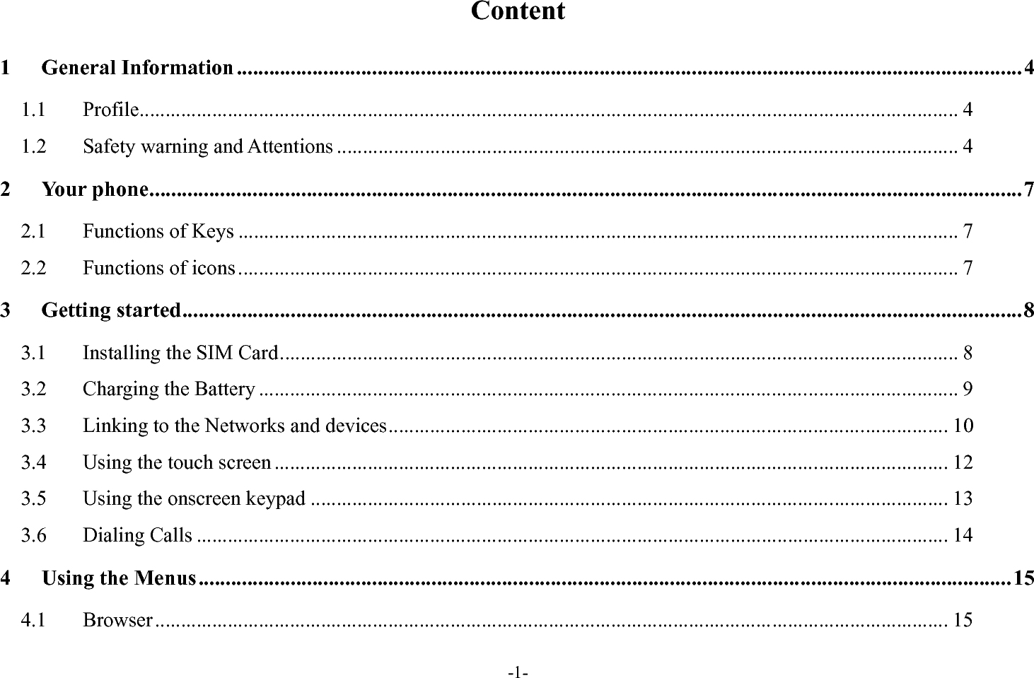 -1- Content 1General Information ................................................................................................................................................. 41.1Profile .............................................................................................................................................................. 41.2Safety warning and Attentions ........................................................................................................................ 42Your phone ................................................................................................................................................................. 72.1Functions of Keys ........................................................................................................................................... 72.2Functions of icons ........................................................................................................................................... 73Getting started ........................................................................................................................................................... 83.1Installing the SIM Card ................................................................................................................................... 83.2Charging the Battery ....................................................................................................................................... 93.3Linking to the Networks and devices ............................................................................................................ 103.4Using the touch screen .................................................................................................................................. 123.5Using the onscreen keypad ........................................................................................................................... 133.6Dialing Calls ................................................................................................................................................. 144Using the Menus ...................................................................................................................................................... 154.1Browser ......................................................................................................................................................... 15