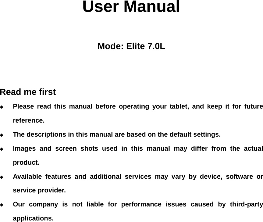                  User Manual  Mode: Elite 7.0L   Read me first  Please read this manual before operating your tablet, and keep it for future reference.  The descriptions in this manual are based on the default settings.  Images and screen shots used in this manual may differ from the actual product.  Available features and additional services may vary by device, software or service provider.  Our company is not liable for performance issues caused by third-party applications.                