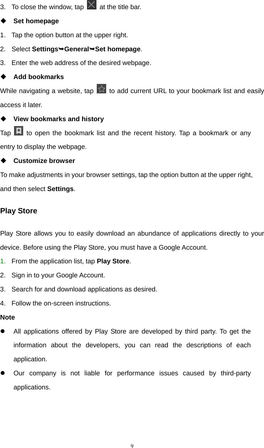    93.  To close the window, tap    at the title bar.  Set homepage 1.  Tap the option button at the upper right. 2. Select Settings¬General¬Set homepage. 3.  Enter the web address of the desired webpage.  Add bookmarks While navigating a website, tap    to add current URL to your bookmark list and easily access it later.  View bookmarks and history Tap   to open the bookmark list and the recent history. Tap a bookmark or any entry to display the webpage.  Customize browser To make adjustments in your browser settings, tap the option button at the upper right, and then select Settings. Play Store Play Store allows you to easily download an abundance of applications directly to your device. Before using the Play Store, you must have a Google Account. 1.  From the application list, tap Play Store. 2.  Sign in to your Google Account. 3.  Search for and download applications as desired. 4.  Follow the on-screen instructions. Note z  All applications offered by Play Store are developed by third party. To get the information about the developers, you can read the descriptions of each application. z  Our company is not liable for performance issues caused by third-party applications. 