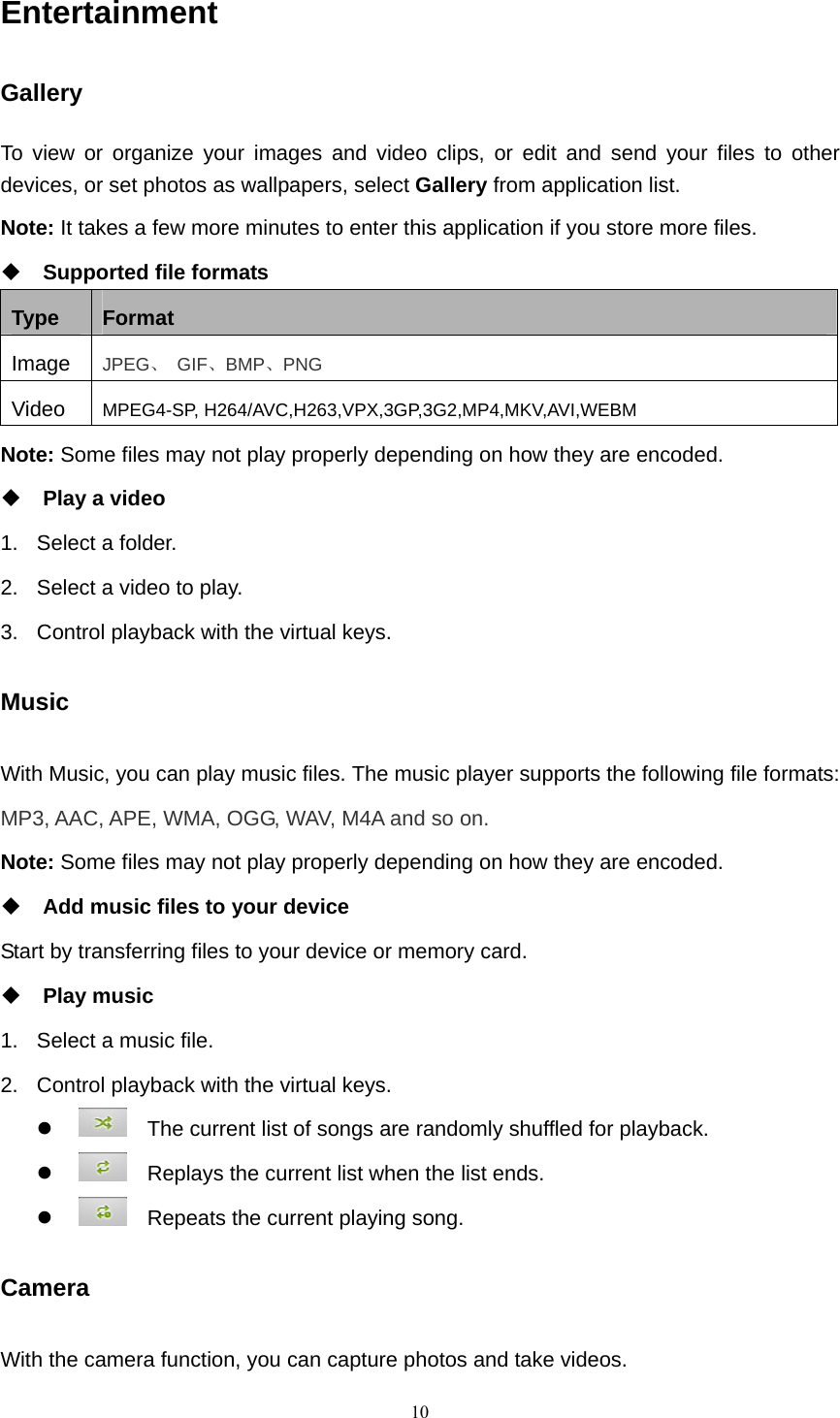    10Entertainment Gallery To view or organize your images and video clips, or edit and send your files to other devices, or set photos as wallpapers, select Gallery from application list. Note: It takes a few more minutes to enter this application if you store more files.  Supported file formats Type  Format Image  JPEG、 GIF、BMP、PNG Video  MPEG4-SP, H264/AVC,H263,VPX,3GP,3G2,MP4,MKV,AVI,WEBM Note: Some files may not play properly depending on how they are encoded.  Play a video 1.  Select a folder. 2.  Select a video to play. 3.  Control playback with the virtual keys. Music With Music, you can play music files. The music player supports the following file formats: MP3, AAC, APE, WMA, OGG, WAV, M4A and so on. Note: Some files may not play properly depending on how they are encoded.  Add music files to your device Start by transferring files to your device or memory card.  Play music 1.  Select a music file. 2.  Control playback with the virtual keys. z     The current list of songs are randomly shuffled for playback. z     Replays the current list when the list ends. z     Repeats the current playing song. Camera With the camera function, you can capture photos and take videos. 