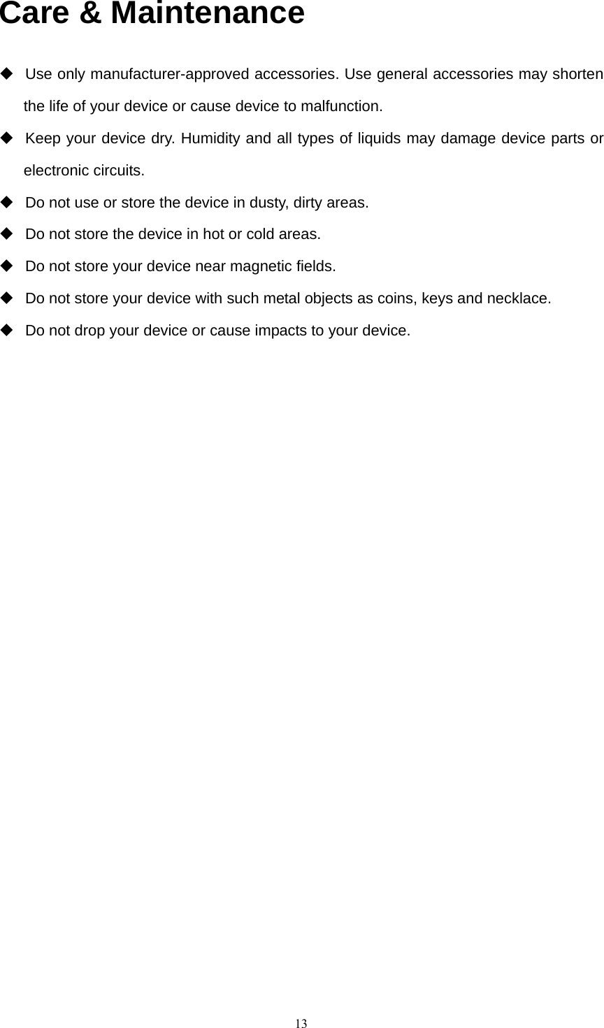    13Care &amp; Maintenance   Use only manufacturer-approved accessories. Use general accessories may shorten the life of your device or cause device to malfunction.     Keep your device dry. Humidity and all types of liquids may damage device parts or electronic circuits.   Do not use or store the device in dusty, dirty areas.   Do not store the device in hot or cold areas.   Do not store your device near magnetic fields.   Do not store your device with such metal objects as coins, keys and necklace.   Do not drop your device or cause impacts to your device.  