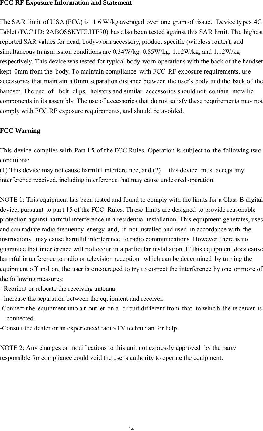    14 FCC RF Exposure Information and Statement  The SA R limit of U SA (FCC) is  1.6 W /kg averaged over one gram of tissue.  Device ty pes 4G Tablet (FCC I D: 2ABOSSKYELITE70) has also been tested against this SAR limit. The highest reported SAR values for head, body-worn accessory, product specific (wireless router), and simultaneous transm ission conditions are 0.34W/kg, 0.85W/kg, 1.12W/kg, and 1.12W/kg respectively. This device was tested for typical body-worn operations with the back of the handset kept 0mm from the  body. To maintain compliance with FCC RF exposure requirements, use accessories that maintain a 0mm separation distance between the user&apos;s body and the back of the handset. The use  of  belt clips, holsters and similar accessories should not  contain metallic components in its assembly. The use of accessories that do not satisfy these requirements may not comply with FCC RF exposure requirements, and should be avoided.  FCC Warning  This device complies wi th Part 1 5 of t he FCC Rules. Operation is subject t o the following two conditions: (1) This device may not cause harmful interfere nce, and (2)  this device  must accept any interference received, including interference that may cause undesired operation.  NOTE 1: This equipment has been tested and found to comply with the limits for a Class B digital device, pursuant to par t 15 of the FCC  Rules. Th ese limits are designed to provide reasonable protection against harmful interference in a residential installation. This equipment generates, uses and can radiate radio frequency energy and, if not installed and used in accordance with the instructions, may cause harmful interference to radio communications. However, there is no guarantee that interference will not occur in a particular installation. If this equipment does cause harmful in terference to radio or television reception, which can be det ermined by turning the equipment off and on, the user is e ncouraged to try to correct the interference by one or more of the following measures: - Reorient or relocate the receiving antenna. - Increase the separation between the equipment and receiver. -Connect t he equipment into a n out let on a  circuit dif ferent from  that  to whic h the re ceiver is connected. -Consult the dealer or an experienced radio/TV technician for help.  NOTE 2: Any changes or modifications to this unit not expressly approved by the party responsible for compliance could void the user&apos;s authority to operate the equipment.   