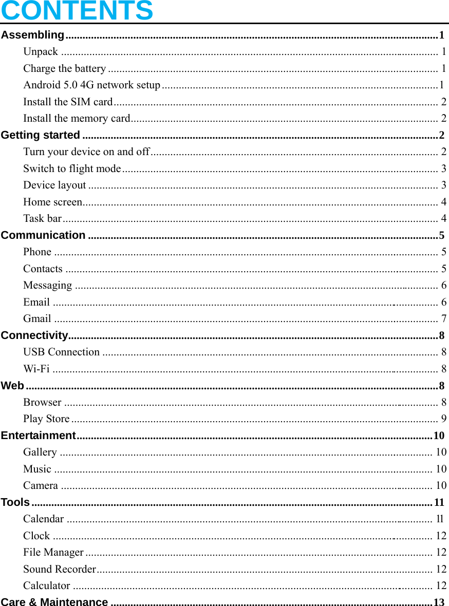   CONTENTS Assembling .................................................................................................................................... 1Unpack ......................................................................................................................................  1Charge the battery .....................................................................................................................  1Android 5.0 4G network setup .................................................................................................. 1 Install the SIM card ...................................................................................................................  2Install the memory card .............................................................................................................  2Getting started .............................................................................................................................. 2 Turn your device on and off ......................................................................................................  2Switch to flight mode ................................................................................................................  3Device layout ............................................................................................................................  3Home screen ..............................................................................................................................  4Task bar .....................................................................................................................................  4Communication ............................................................................................................................ 5Phone  .........................................................................................................................................  5Contacts  .....................................................................................................................................  5Messaging .................................................................................................................................  6Email  .........................................................................................................................................  6Gmail  .........................................................................................................................................  7Connectivity ................................................................................................................................... 8USB Connection .......................................................................................................................  8Wi-Fi .........................................................................................................................................  8Web .................................................................................................................................................. 8Browser  .....................................................................................................................................  8Play Store ..................................................................................................................................  9Entertainment .............................................................................................................................. 10Gallery  .....................................................................................................................................  10Music  .......................................................................................................................................  10Camera ....................................................................................................................................  10Tools .............................................................................................................................................. 11Calendar ..................................................................................................................................  11Clock  .......................................................................................................................................  12File Manager ...........................................................................................................................  12Sound Recorder .......................................................................................................................  12Calculator  ................................................................................................................................  12Care &amp; Maintenance .................................................................................................................. 13   
