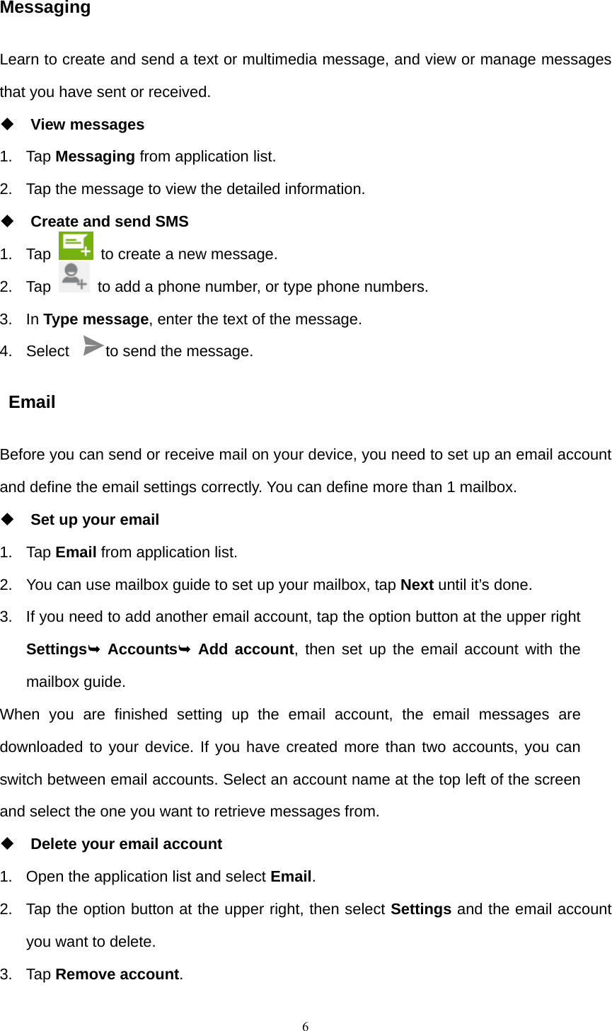    6Messaging Learn to create and send a text or multimedia message, and view or manage messages that you have sent or received.  View messages 1. Tap Messaging from application list. 2.  Tap the message to view the detailed information.  Create and send SMS 1. Tap    to create a new message. 2. Tap    to add a phone number, or type phone numbers. 3. In Type message, enter the text of the message. 4. Select  to send the message.  Email Before you can send or receive mail on your device, you need to set up an email account and define the email settings correctly. You can define more than 1 mailbox.  Set up your email 1. Tap Email from application list. 2.  You can use mailbox guide to set up your mailbox, tap Next until it’s done. 3.  If you need to add another email account, tap the option button at the upper right Settings¬ Accounts¬ Add account, then set up the email account with the mailbox guide. When you are finished setting up the email account, the email messages are downloaded to your device. If you have created more than two accounts, you can switch between email accounts. Select an account name at the top left of the screen and select the one you want to retrieve messages from.  Delete your email account 1.  Open the application list and select Email. 2.  Tap the option button at the upper right, then select Settings and the email account you want to delete. 3. Tap Remove account. 