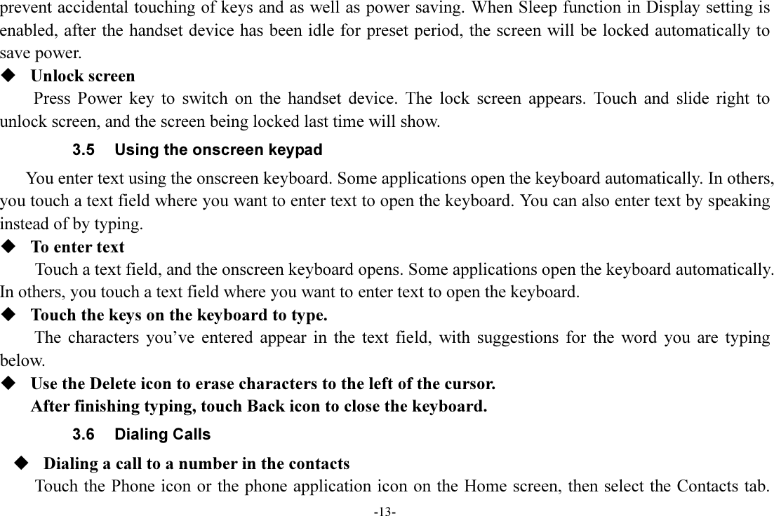 -13- prevent accidental touching of keys and as well as power saving. When Sleep function in Display setting is enabled, after the handset device has been idle for preset period, the screen will be locked automatically to save power.    Unlock screen Press  Power  key  to  switch  on  the  handset  device.  The  lock  screen  appears.  Touch  and  slide  right  to unlock screen, and the screen being locked last time will show.   3.5  Using the onscreen keypad You enter text using the onscreen keyboard. Some applications open the keyboard automatically. In others, you touch a text field where you want to enter text to open the keyboard. You can also enter text by speaking instead of by typing.    To enter text Touch a text field, and the onscreen keyboard opens. Some applications open the keyboard automatically. In others, you touch a text field where you want to enter text to open the keyboard.  Touch the keys on the keyboard to type. The  characters  you’ve  entered  appear  in  the  text  field,  with  suggestions  for  the  word  you  are  typing below.    Use the Delete icon to erase characters to the left of the cursor. After finishing typing, touch Back icon to close the keyboard. 3.6  Dialing Calls  Dialing a call to a number in the contacts Touch the Phone icon or the phone application icon  on the Home screen, then select the Contacts tab. 