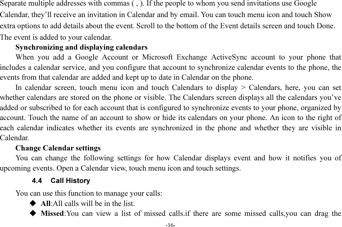 -16- Separate multiple addresses with commas ( , ). If the people to whom you send invitations use Google Calendar, they’ll receive an invitation in Calendar and by email. You can touch menu icon and touch Show extra options to add details about the event. Scroll to the bottom of the Event details screen and touch Done. The event is added to your calendar. Synchronizing and displaying calendars         When  you  add  a  Google  Account  or  Microsoft  Exchange  ActiveSync  account  to  your  phone  that includes a calendar service, and you configure that account to synchronize calendar events to the phone, the events from that calendar are added and kept up to date in Calendar on the phone.         In  calendar  screen,  touch  menu  icon  and  touch  Calendars  to  display  &gt;  Calendars,  here,  you  can  set whether calendars are stored on the phone or visible. The Calendars screen displays all the calendars you’ve added or subscribed to for each account that is configured to synchronize events to your phone, organized by account. Touch the name of an account to show or hide its calendars on your phone. An icon to the right of each  calendar  indicates  whether  its  events  are  synchronized  in  the  phone  and  whether  they  are  visible  in Calendar.         Change Calendar settings You  can  change  the  following  settings  for  how  Calendar  displays  event  and  how  it  notifies  you  of upcoming events. Open a Calendar view, touch menu icon and touch settings. 4.4  Call History You can use this function to manage your calls:  All:All calls will be in the list.  Missed:You  can  view  a  list  of  missed  calls.if  there  are  some  missed  calls,you  can  drag  the 