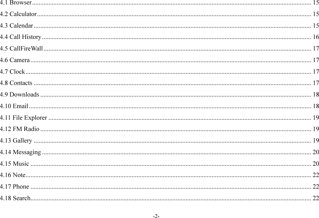 -2- 4.1 Browser ........................................................................................................................................................................... 15 4.2 Calculator ........................................................................................................................................................................ 15 4.3 Calendar .......................................................................................................................................................................... 15 4.4 Call History ..................................................................................................................................................................... 16 4.5 CallFireWall .................................................................................................................................................................... 17 4.6 Camera ............................................................................................................................................................................ 17 4.7 Clock ............................................................................................................................................................................... 17 4.8 Contacts .......................................................................................................................................................................... 17 4.9 Downloads ...................................................................................................................................................................... 18 4.10 Email ............................................................................................................................................................................. 18 4.11 File Explorer ................................................................................................................................................................. 19 4.12 FM Radio ...................................................................................................................................................................... 19 4.13 Gallery .......................................................................................................................................................................... 19 4.14 Messaging ..................................................................................................................................................................... 20 4.15 Music ............................................................................................................................................................................ 20 4.16 Note ............................................................................................................................................................................... 22 4.17 Phone ............................................................................................................................................................................ 22 4.18 Search ............................................................................................................................................................................ 22 