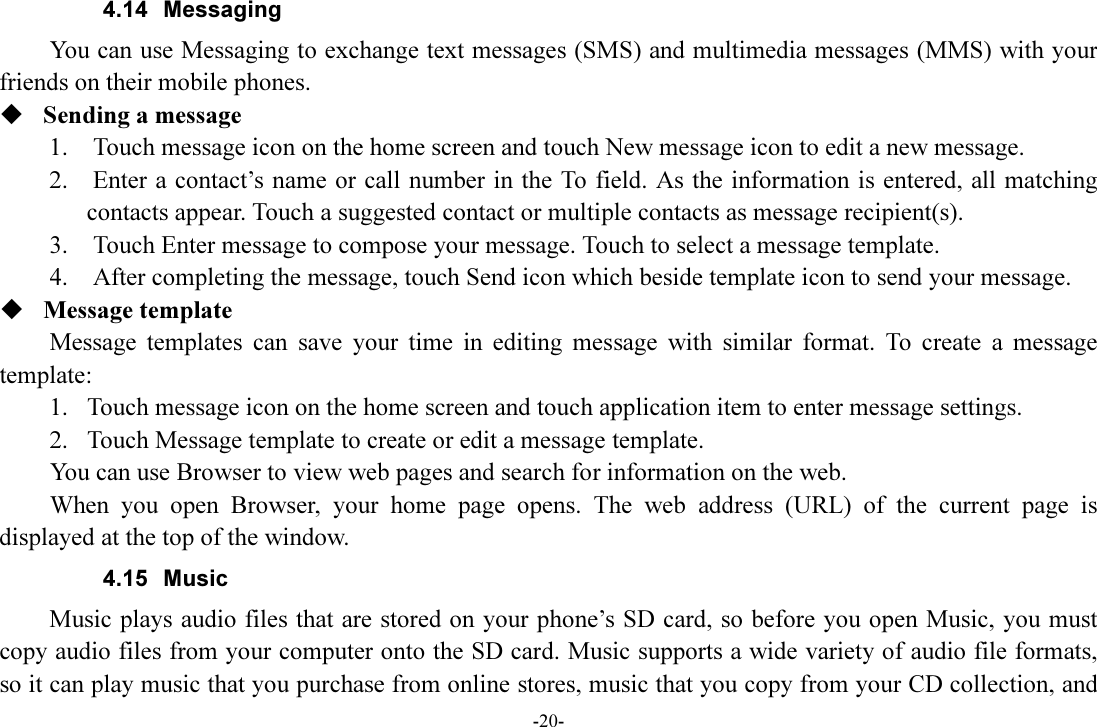 -20- 4.14  Messaging You can use Messaging to exchange text messages (SMS) and multimedia messages (MMS) with your friends on their mobile phones.  Sending a message 1.    Touch message icon on the home screen and touch New message icon to edit a new message. 2.    Enter a contact’s name or call number in the To field. As the information is entered, all matching contacts appear. Touch a suggested contact or multiple contacts as message recipient(s).     3.    Touch Enter message to compose your message. Touch to select a message template.     4.    After completing the message, touch Send icon which beside template icon to send your message.    Message template Message  templates  can  save  your  time  in  editing  message  with  similar  format.  To  create  a  message template: 1. Touch message icon on the home screen and touch application item to enter message settings.   2. Touch Message template to create or edit a message template. You can use Browser to view web pages and search for information on the web. When  you  open  Browser,  your  home  page  opens.  The  web  address  (URL)  of  the  current  page  is displayed at the top of the window. 4.15  Music Music plays audio files that are stored on your phone’s SD card, so before you open Music, you must copy audio files from your computer onto the SD card. Music supports a wide variety of audio file formats, so it can play music that you purchase from online stores, music that you copy from your CD collection, and 