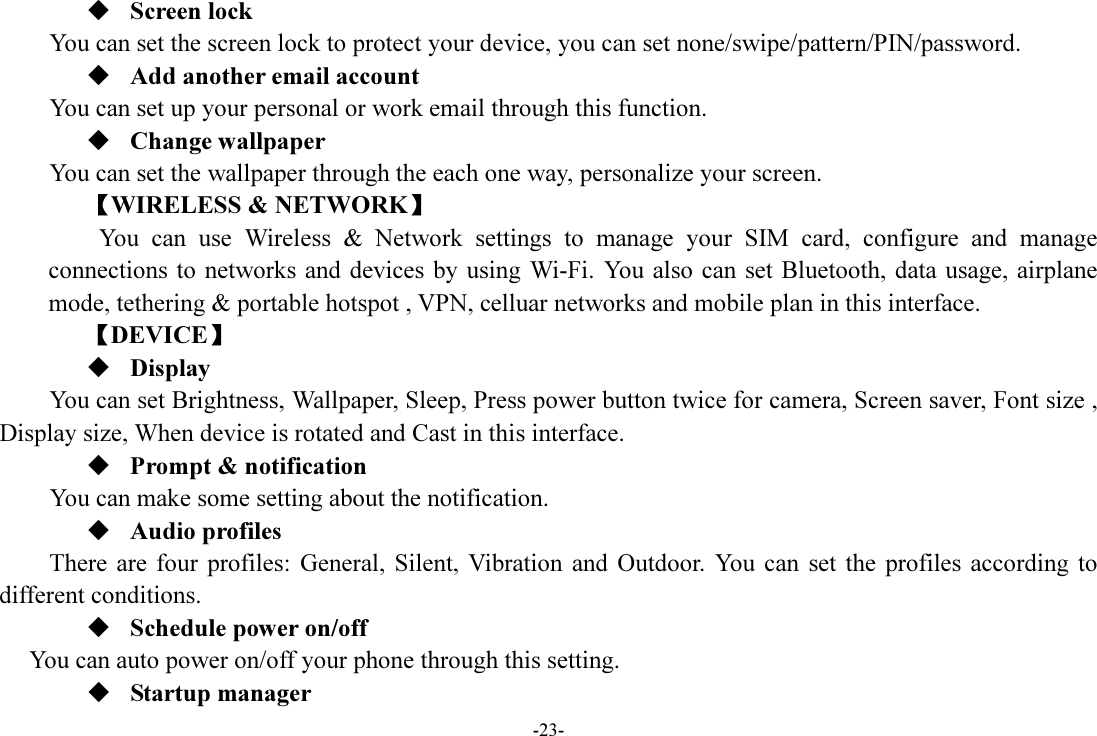 -23-  Screen lock You can set the screen lock to protect your device, you can set none/swipe/pattern/PIN/password.  Add another email account You can set up your personal or work email through this function.  Change wallpaper You can set the wallpaper through the each one way, personalize your screen. 【WIRELESS &amp; NETWORK】         You  can  use  Wireless  &amp;  Network  settings  to  manage  your  SIM  card,  configure  and  manage connections to  networks and devices by  using Wi-Fi. You also  can set Bluetooth, data usage, airplane mode, tethering &amp; portable hotspot , VPN, celluar networks and mobile plan in this interface. 【DEVICE】  Display You can set Brightness, Wallpaper, Sleep, Press power button twice for camera, Screen saver, Font size , Display size, When device is rotated and Cast in this interface.  Prompt &amp; notification You can make some setting about the notification.  Audio profiles There  are  four  profiles:  General,  Silent,  Vibration  and  Outdoor.  You  can  set  the  profiles  according  to different conditions.    Schedule power on/off You can auto power on/off your phone through this setting.  Startup manager 