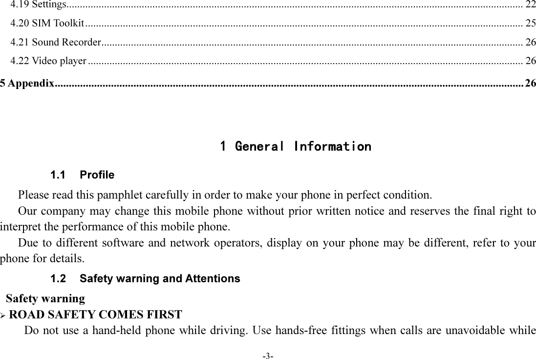 -3- 4.19 Settings .......................................................................................................................................................................... 22 4.20 SIM Toolkit ................................................................................................................................................................... 25 4.21 Sound Recorder ............................................................................................................................................................. 26 4.22 Video player .................................................................................................................................................................. 26 5 Appendix ....................................................................................................................................................................... 26   1 General Information 1.1  Profile    Please read this pamphlet carefully in order to make your phone in perfect condition.       Our company may change this mobile phone without prior written notice and reserves the final right to interpret the performance of this mobile phone.       Due to different software and network operators, display on your phone may be different, refer to your phone for details. 1.2  Safety warning and Attentions  Safety warning  ROAD SAFETY COMES FIRST Do not use a hand-held phone while driving. Use hands-free fittings when calls are unavoidable while 