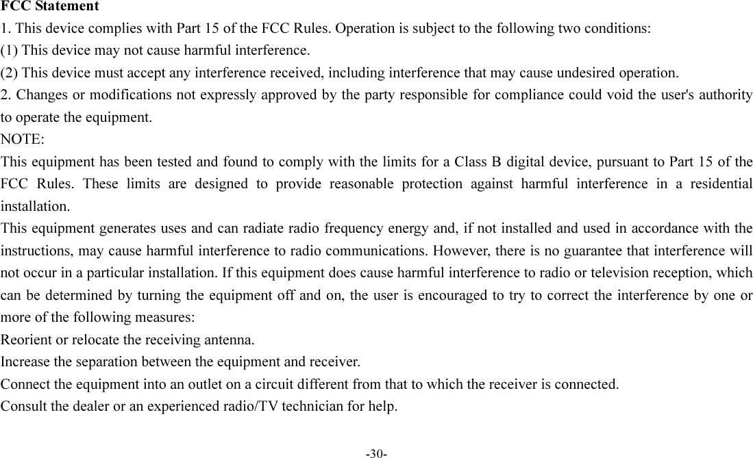 -30-   FCC Statement 1. This device complies with Part 15 of the FCC Rules. Operation is subject to the following two conditions: (1) This device may not cause harmful interference. (2) This device must accept any interference received, including interference that may cause undesired operation. 2. Changes or modifications not expressly approved by the party responsible for compliance could void the user&apos;s authority to operate the equipment. NOTE:   This equipment has been tested and found to comply with the limits for a Class B digital device, pursuant to Part 15 of the FCC  Rules.  These  limits  are  designed  to  provide  reasonable  protection  against  harmful  interference  in  a  residential installation. This equipment generates uses and can radiate radio frequency energy and, if not installed and used in accordance with the instructions, may cause harmful interference to radio communications. However, there is no guarantee that interference will not occur in a particular installation. If this equipment does cause harmful interference to radio or television reception, which can be determined by turning the equipment off and on, the user is encouraged to try to correct the interference by one or more of the following measures: Reorient or relocate the receiving antenna. Increase the separation between the equipment and receiver. Connect the equipment into an outlet on a circuit different from that to which the receiver is connected.   Consult the dealer or an experienced radio/TV technician for help.  