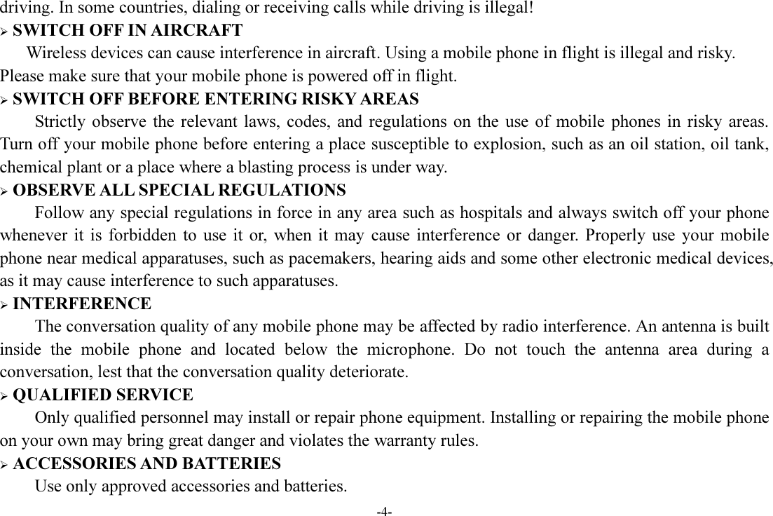 -4- driving. In some countries, dialing or receiving calls while driving is illegal!  SWITCH OFF IN AIRCRAFT Wireless devices can cause interference in aircraft. Using a mobile phone in flight is illegal and risky.     Please make sure that your mobile phone is powered off in flight.  SWITCH OFF BEFORE ENTERING RISKY AREAS Strictly observe  the  relevant  laws,  codes,  and  regulations  on  the  use  of  mobile  phones  in  risky  areas. Turn off your mobile phone before entering a place susceptible to explosion, such as an oil station, oil tank, chemical plant or a place where a blasting process is under way.  OBSERVE ALL SPECIAL REGULATIONS Follow any special regulations in force in any area such as hospitals and always switch off your phone whenever  it  is  forbidden  to  use  it or,  when  it may  cause  interference  or  danger.  Properly  use  your  mobile phone near medical apparatuses, such as pacemakers, hearing aids and some other electronic medical devices, as it may cause interference to such apparatuses.  INTERFERENCE The conversation quality of any mobile phone may be affected by radio interference. An antenna is built inside  the  mobile  phone  and  located  below  the  microphone.  Do  not  touch  the  antenna  area  during  a conversation, lest that the conversation quality deteriorate.  QUALIFIED SERVICE Only qualified personnel may install or repair phone equipment. Installing or repairing the mobile phone on your own may bring great danger and violates the warranty rules.  ACCESSORIES AND BATTERIES Use only approved accessories and batteries. 