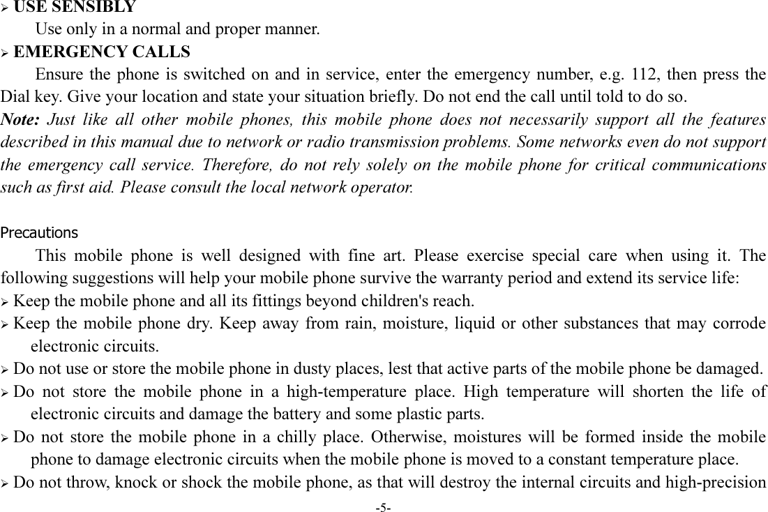 -5-  USE SENSIBLY Use only in a normal and proper manner.  EMERGENCY CALLS Ensure the  phone is  switched  on and in service,  enter the  emergency  number,  e.g. 112, then press the Dial key. Give your location and state your situation briefly. Do not end the call until told to do so. Note:  Just  like  all  other  mobile  phones,  this  mobile  phone  does  not  necessarily  support  all  the  features described in this manual due to network or radio transmission problems. Some networks even do not support the  emergency  call  service.  Therefore,  do  not  rely  solely  on  the mobile  phone  for  critical  communications such as first aid. Please consult the local network operator.  Precautions This  mobile  phone  is  well  designed  with  fine  art.  Please  exercise  special  care  when  using  it.  The following suggestions will help your mobile phone survive the warranty period and extend its service life:  Keep the mobile phone and all its fittings beyond children&apos;s reach.  Keep the mobile phone  dry. Keep  away  from rain,  moisture, liquid or  other substances  that may  corrode electronic circuits.  Do not use or store the mobile phone in dusty places, lest that active parts of the mobile phone be damaged.  Do  not  store  the  mobile  phone  in  a  high-temperature  place.  High  temperature  will  shorten  the  life  of electronic circuits and damage the battery and some plastic parts.  Do  not  store  the  mobile  phone  in  a  chilly  place.  Otherwise,  moistures  will  be  formed  inside  the  mobile phone to damage electronic circuits when the mobile phone is moved to a constant temperature place.  Do not throw, knock or shock the mobile phone, as that will destroy the internal circuits and high-precision 