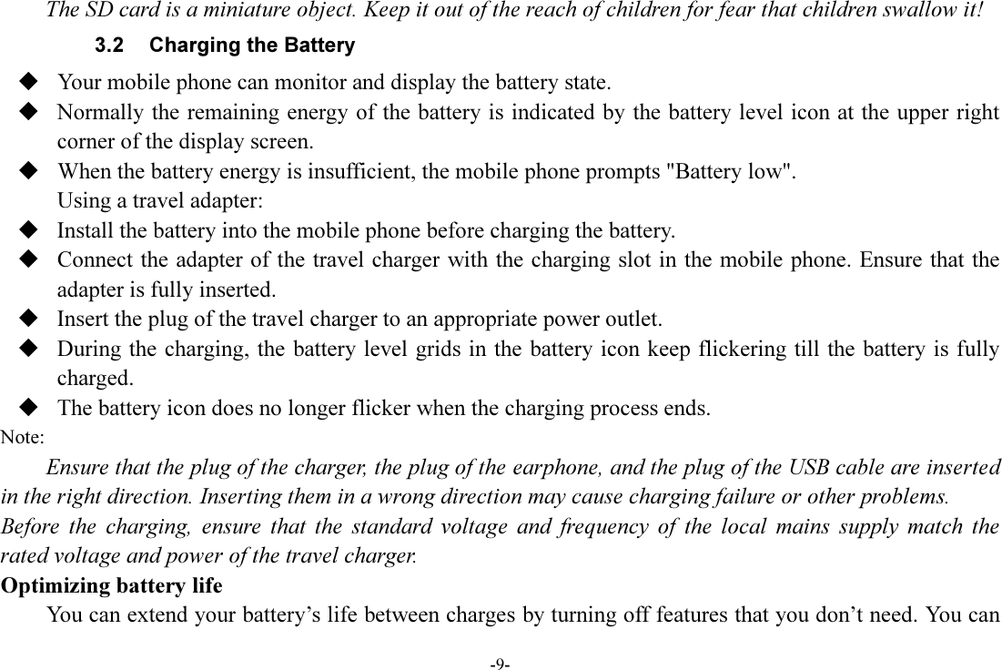 -9- The SD card is a miniature object. Keep it out of the reach of children for fear that children swallow it! 3.2  Charging the Battery  Your mobile phone can monitor and display the battery state.  Normally the remaining energy of the battery is indicated by the battery level icon at the upper right corner of the display screen.  When the battery energy is insufficient, the mobile phone prompts &quot;Battery low&quot;. Using a travel adapter:  Install the battery into the mobile phone before charging the battery.  Connect the adapter of the travel charger with the charging slot in the mobile phone. Ensure that the adapter is fully inserted.  Insert the plug of the travel charger to an appropriate power outlet.  During the charging, the battery level grids in the battery icon keep flickering till the battery is fully charged.  The battery icon does no longer flicker when the charging process ends. Note: Ensure that the plug of the charger, the plug of the earphone, and the plug of the USB cable are inserted in the right direction. Inserting them in a wrong direction may cause charging failure or other problems. Before  the  charging,  ensure  that  the  standard  voltage  and  frequency  of  the  local  mains  supply  match  the rated voltage and power of the travel charger. Optimizing battery life You can extend your battery’s life between charges by turning off features that you don’t need. You can 