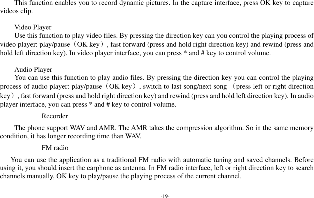  -19- This function enables you to record dynamic pictures. In the capture interface, press OK key to capture videos clip.  Video Player Use this function to play video files. By pressing the direction key can you control the playing process of video player: play/pause（OK key）, fast forward (press and hold right direction key) and rewind (press and hold left direction key). In video player interface, you can press * and # key to control volume.  Audio Player You can use this function to play audio files. By pressing the direction key you can control the playing process of audio player: play/pause（OK key）, switch to last song/next song （press left or right direction key）, fast forward (press and hold right direction key) and rewind (press and hold left direction key). In audio player interface, you can press * and # key to control volume. Recorder The phone support WAV and AMR. The AMR takes the compression algorithm. So in the same memory condition, it has longer recording time than WAV.  FM radio You can use the application as a traditional FM radio with automatic tuning and saved channels. Before using it, you should insert the earphone as antenna. In FM radio interface, left or right direction key to search channels manually, OK key to play/pause the playing process of the current channel. 