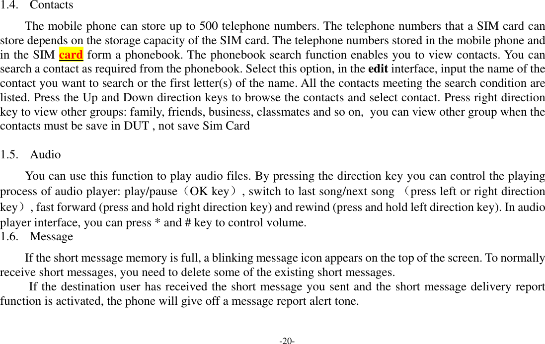  -20- 1.4. Contacts  The mobile phone can store up to 500 telephone numbers. The telephone numbers that a SIM card can store depends on the storage capacity of the SIM card. The telephone numbers stored in the mobile phone and in the SIM card form a phonebook. The phonebook search function enables you to view contacts. You can search a contact as required from the phonebook. Select this option, in the edit interface, input the name of the contact you want to search or the first letter(s) of the name. All the contacts meeting the search condition are listed. Press the Up and Down direction keys to browse the contacts and select contact. Press right direction key to view other groups: family, friends, business, classmates and so on,  you can view other group when the contacts must be save in DUT , not save Sim Card   1.5. Audio You can use this function to play audio files. By pressing the direction key you can control the playing process of audio player: play/pause（OK key）, switch to last song/next song （press left or right direction key）, fast forward (press and hold right direction key) and rewind (press and hold left direction key). In audio player interface, you can press * and # key to control volume. 1.6. Message If the short message memory is full, a blinking message icon appears on the top of the screen. To normally receive short messages, you need to delete some of the existing short messages. If the destination user has received the short message you sent and the short message delivery report function is activated, the phone will give off a message report alert tone. 