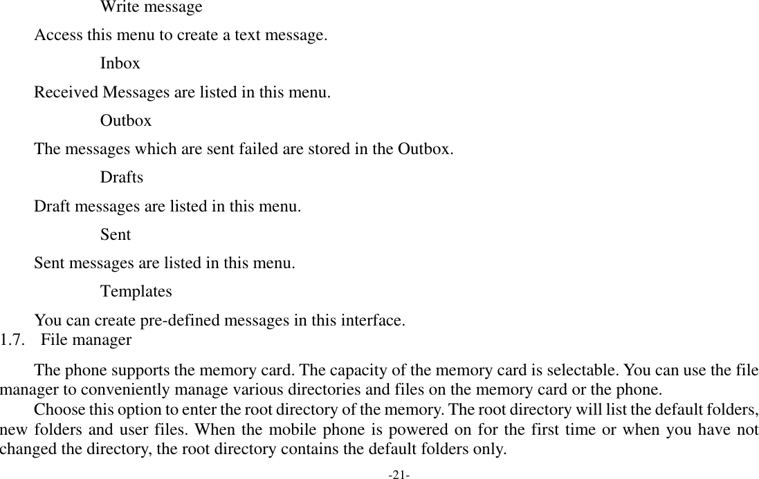  -21- Write message Access this menu to create a text message. Inbox Received Messages are listed in this menu. Outbox The messages which are sent failed are stored in the Outbox.  Drafts Draft messages are listed in this menu. Sent Sent messages are listed in this menu. Templates You can create pre-defined messages in this interface. 1.7. File manager The phone supports the memory card. The capacity of the memory card is selectable. You can use the file manager to conveniently manage various directories and files on the memory card or the phone. Choose this option to enter the root directory of the memory. The root directory will list the default folders, new folders and user files. When the mobile phone is powered on for the first time or when you have not changed the directory, the root directory contains the default folders only. 