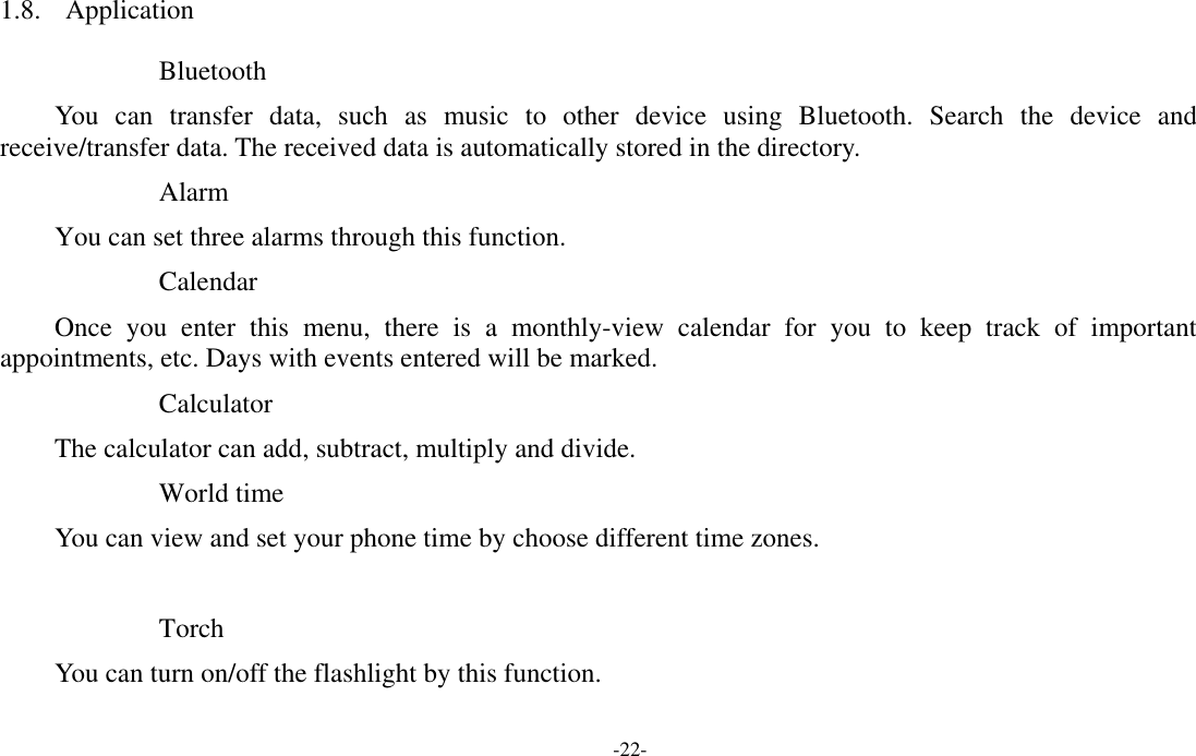  -22- 1.8. Application   Bluetooth You can transfer data, such as music to other device using Bluetooth. Search the device and receive/transfer data. The received data is automatically stored in the directory. Alarm You can set three alarms through this function. Calendar Once you enter this menu, there is a monthly-view calendar for you to keep track of important appointments, etc. Days with events entered will be marked. Calculator The calculator can add, subtract, multiply and divide. World time You can view and set your phone time by choose different time zones.  Torch You can turn on/off the flashlight by this function. 