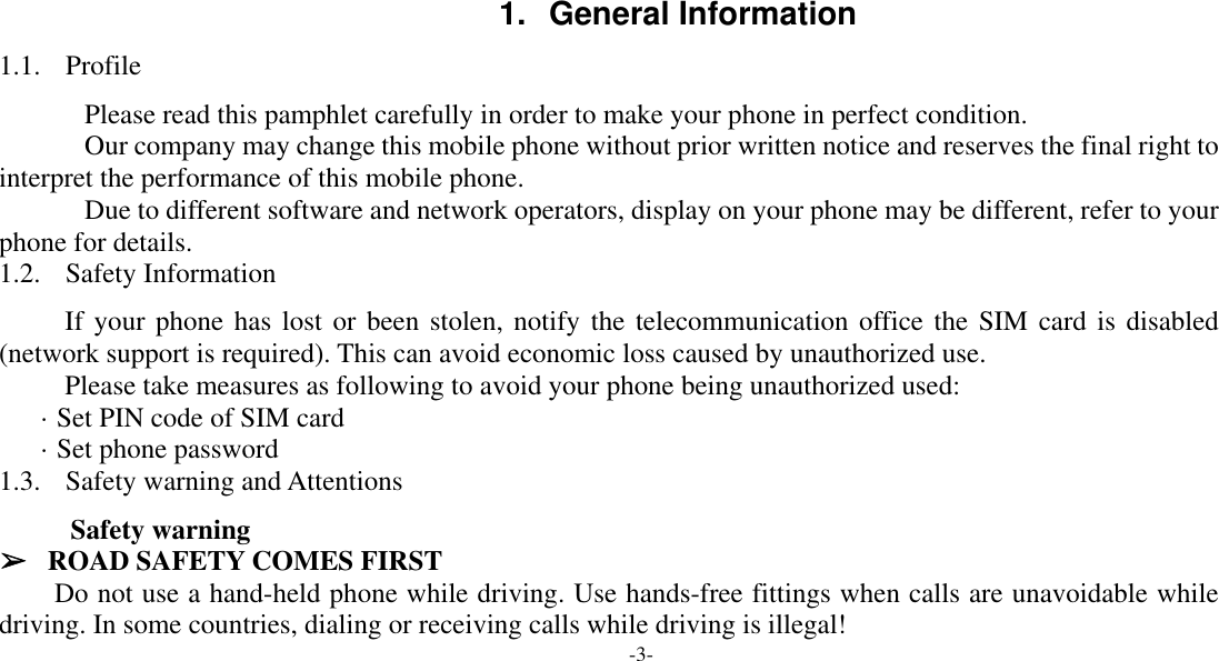  -3-    1. General Information 1.1. Profile    Please read this pamphlet carefully in order to make your phone in perfect condition.    Our company may change this mobile phone without prior written notice and reserves the final right to interpret the performance of this mobile phone.    Due to different software and network operators, display on your phone may be different, refer to your phone for details. 1.2. Safety Information If your phone has lost or been stolen, notify the telecommunication office the SIM card is disabled (network support is required). This can avoid economic loss caused by unauthorized use. Please take measures as following to avoid your phone being unauthorized used: · Set PIN code of SIM card · Set phone password 1.3. Safety warning and Attentions  Safety warning ➢ ROAD SAFETY COMES FIRST Do not use a hand-held phone while driving. Use hands-free fittings when calls are unavoidable while driving. In some countries, dialing or receiving calls while driving is illegal! 