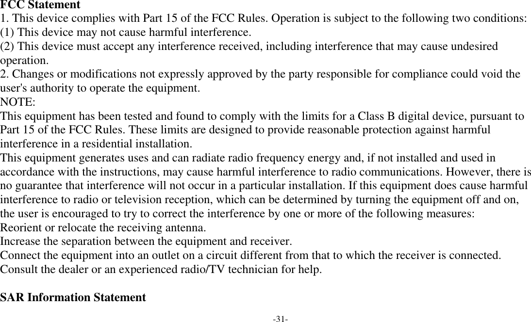  -31-  FCC Statement 1. This device complies with Part 15 of the FCC Rules. Operation is subject to the following two conditions: (1) This device may not cause harmful interference. (2) This device must accept any interference received, including interference that may cause undesired operation. 2. Changes or modifications not expressly approved by the party responsible for compliance could void the user&apos;s authority to operate the equipment. NOTE:  This equipment has been tested and found to comply with the limits for a Class B digital device, pursuant to Part 15 of the FCC Rules. These limits are designed to provide reasonable protection against harmful interference in a residential installation. This equipment generates uses and can radiate radio frequency energy and, if not installed and used in accordance with the instructions, may cause harmful interference to radio communications. However, there is no guarantee that interference will not occur in a particular installation. If this equipment does cause harmful interference to radio or television reception, which can be determined by turning the equipment off and on, the user is encouraged to try to correct the interference by one or more of the following measures: Reorient or relocate the receiving antenna. Increase the separation between the equipment and receiver. Connect the equipment into an outlet on a circuit different from that to which the receiver is connected.  Consult the dealer or an experienced radio/TV technician for help.  SAR Information Statement 