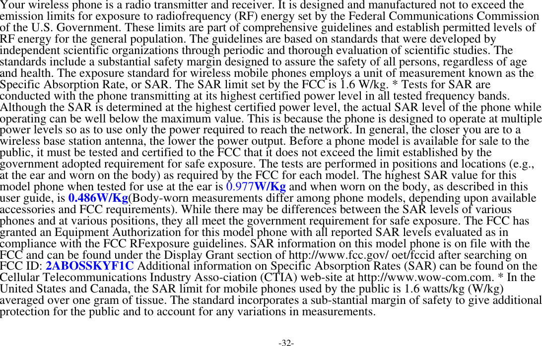  -32- Your wireless phone is a radio transmitter and receiver. It is designed and manufactured not to exceed the emission limits for exposure to radiofrequency (RF) energy set by the Federal Communications Commission of the U.S. Government. These limits are part of comprehensive guidelines and establish permitted levels of RF energy for the general population. The guidelines are based on standards that were developed by independent scientific organizations through periodic and thorough evaluation of scientific studies. The standards include a substantial safety margin designed to assure the safety of all persons, regardless of age and health. The exposure standard for wireless mobile phones employs a unit of measurement known as the Specific Absorption Rate, or SAR. The SAR limit set by the FCC is 1.6 W/kg. * Tests for SAR are conducted with the phone transmitting at its highest certified power level in all tested frequency bands. Although the SAR is determined at the highest certified power level, the actual SAR level of the phone while operating can be well below the maximum value. This is because the phone is designed to operate at multiple power levels so as to use only the power required to reach the network. In general, the closer you are to a wireless base station antenna, the lower the power output. Before a phone model is available for sale to the public, it must be tested and certified to the FCC that it does not exceed the limit established by the government adopted requirement for safe exposure. The tests are performed in positions and locations (e.g., at the ear and worn on the body) as required by the FCC for each model. The highest SAR value for this model phone when tested for use at the ear is 0.977W/Kg and when worn on the body, as described in this user guide, is 0.486W/Kg(Body-worn measurements differ among phone models, depending upon available accessories and FCC requirements). While there may be differences between the SAR levels of various phones and at various positions, they all meet the government requirement for safe exposure. The FCC has granted an Equipment Authorization for this model phone with all reported SAR levels evaluated as in compliance with the FCC RFexposure guidelines. SAR information on this model phone is on file with the FCC and can be found under the Display Grant section of http://www.fcc.gov/ oet/fccid after searching on  FCC ID: 2ABOSSKYF1C Additional information on Specific Absorption Rates (SAR) can be found on the Cellular Telecommunications Industry Asso-ciation (CTIA) web-site at http://www.wow-com.com. * In the United States and Canada, the SAR limit for mobile phones used by the public is 1.6 watts/kg (W/kg) averaged over one gram of tissue. The standard incorporates a sub-stantial margin of safety to give additional protection for the public and to account for any variations in measurements.  