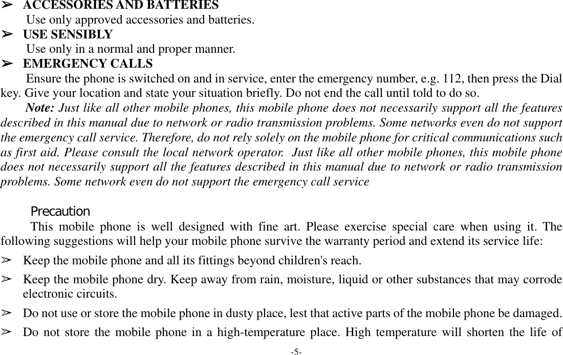  -5- ➢ ACCESSORIES AND BATTERIES Use only approved accessories and batteries. ➢ USE SENSIBLY Use only in a normal and proper manner. ➢ EMERGENCY CALLS Ensure the phone is switched on and in service, enter the emergency number, e.g. 112, then press the Dial key. Give your location and state your situation briefly. Do not end the call until told to do so. Note: Just like all other mobile phones, this mobile phone does not necessarily support all the features described in this manual due to network or radio transmission problems. Some networks even do not support the emergency call service. Therefore, do not rely solely on the mobile phone for critical communications such as first aid. Please consult the local network operator.  Just like all other mobile phones, this mobile phone does not necessarily support all the features described in this manual due to network or radio transmission problems. Some network even do not support the emergency call service  Precaution This mobile phone is well designed with fine art. Please exercise special care when using it. The following suggestions will help your mobile phone survive the warranty period and extend its service life: ➢ Keep the mobile phone and all its fittings beyond children&apos;s reach. ➢ Keep the mobile phone dry. Keep away from rain, moisture, liquid or other substances that may corrode electronic circuits. ➢ Do not use or store the mobile phone in dusty place, lest that active parts of the mobile phone be damaged. ➢ Do not store the mobile phone in a high-temperature place. High temperature will shorten the life of 