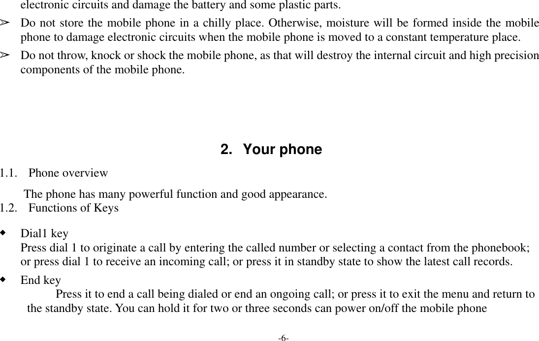  -6- electronic circuits and damage the battery and some plastic parts. ➢ Do not store the mobile phone in a chilly place. Otherwise, moisture will be formed inside the mobile phone to damage electronic circuits when the mobile phone is moved to a constant temperature place. ➢ Do not throw, knock or shock the mobile phone, as that will destroy the internal circuit and high precision components of the mobile phone.     2. Your phone 1.1. Phone overview The phone has many powerful function and good appearance. 1.2. Functions of Keys ◆ Dial1 key Press dial 1 to originate a call by entering the called number or selecting a contact from the phonebook; or press dial 1 to receive an incoming call; or press it in standby state to show the latest call records. ◆ End key Press it to end a call being dialed or end an ongoing call; or press it to exit the menu and return to the standby state. You can hold it for two or three seconds can power on/off the mobile phone 