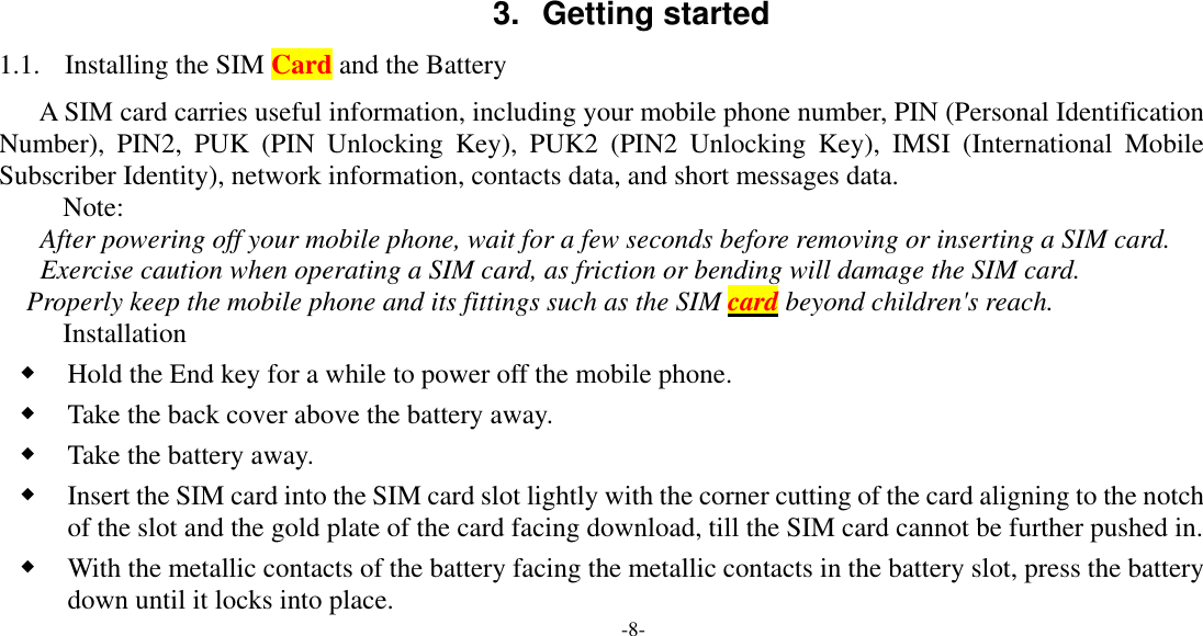  -8-    3. Getting started 1.1. Installing the SIM Card and the Battery A SIM card carries useful information, including your mobile phone number, PIN (Personal Identification Number), PIN2, PUK (PIN Unlocking Key), PUK2 (PIN2 Unlocking Key), IMSI (International Mobile Subscriber Identity), network information, contacts data, and short messages data. Note: After powering off your mobile phone, wait for a few seconds before removing or inserting a SIM card. Exercise caution when operating a SIM card, as friction or bending will damage the SIM card. Properly keep the mobile phone and its fittings such as the SIM card beyond children&apos;s reach. Installation ◆ Hold the End key for a while to power off the mobile phone. ◆ Take the back cover above the battery away. ◆ Take the battery away. ◆ Insert the SIM card into the SIM card slot lightly with the corner cutting of the card aligning to the notch of the slot and the gold plate of the card facing download, till the SIM card cannot be further pushed in. ◆ With the metallic contacts of the battery facing the metallic contacts in the battery slot, press the battery down until it locks into place. 