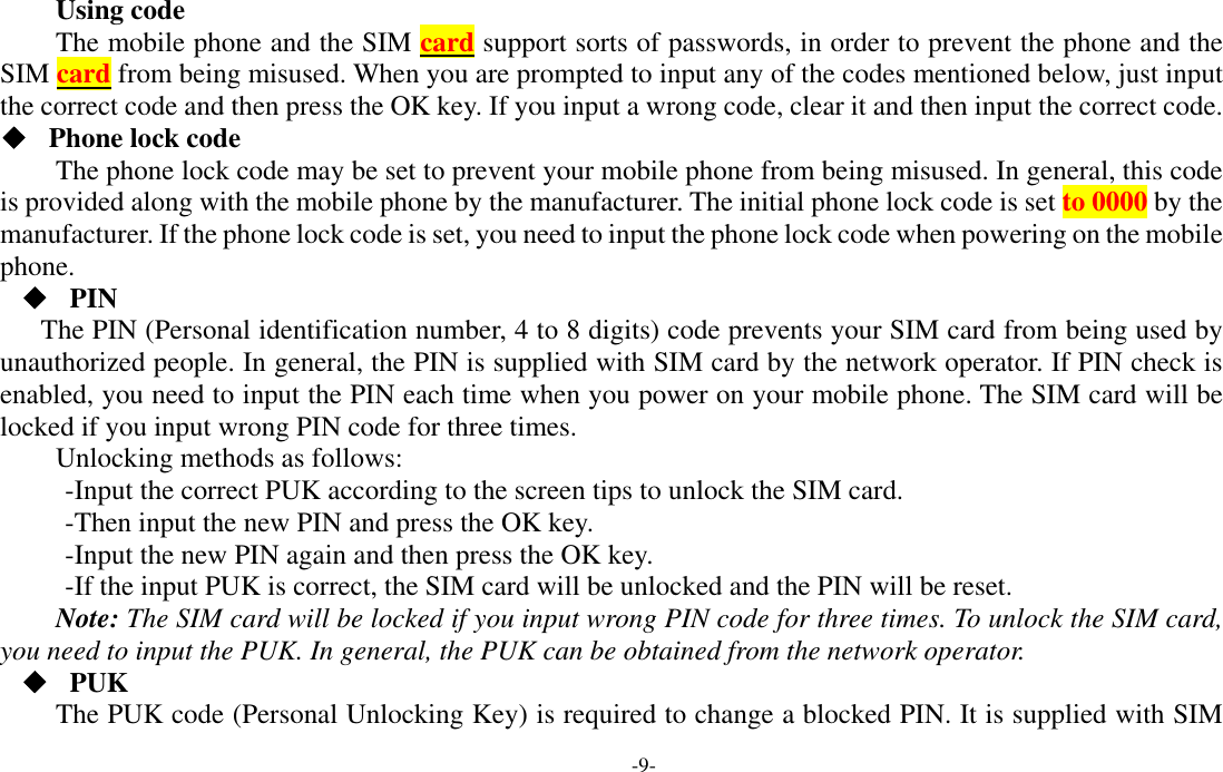  -9- Using code The mobile phone and the SIM card support sorts of passwords, in order to prevent the phone and the SIM card from being misused. When you are prompted to input any of the codes mentioned below, just input the correct code and then press the OK key. If you input a wrong code, clear it and then input the correct code.  ◆ Phone lock code The phone lock code may be set to prevent your mobile phone from being misused. In general, this code is provided along with the mobile phone by the manufacturer. The initial phone lock code is set to 0000 by the manufacturer. If the phone lock code is set, you need to input the phone lock code when powering on the mobile phone. ◆ PIN The PIN (Personal identification number, 4 to 8 digits) code prevents your SIM card from being used by unauthorized people. In general, the PIN is supplied with SIM card by the network operator. If PIN check is enabled, you need to input the PIN each time when you power on your mobile phone. The SIM card will be locked if you input wrong PIN code for three times. Unlocking methods as follows: -Input the correct PUK according to the screen tips to unlock the SIM card. -Then input the new PIN and press the OK key. -Input the new PIN again and then press the OK key. -If the input PUK is correct, the SIM card will be unlocked and the PIN will be reset. Note: The SIM card will be locked if you input wrong PIN code for three times. To unlock the SIM card, you need to input the PUK. In general, the PUK can be obtained from the network operator. ◆ PUK The PUK code (Personal Unlocking Key) is required to change a blocked PIN. It is supplied with SIM 