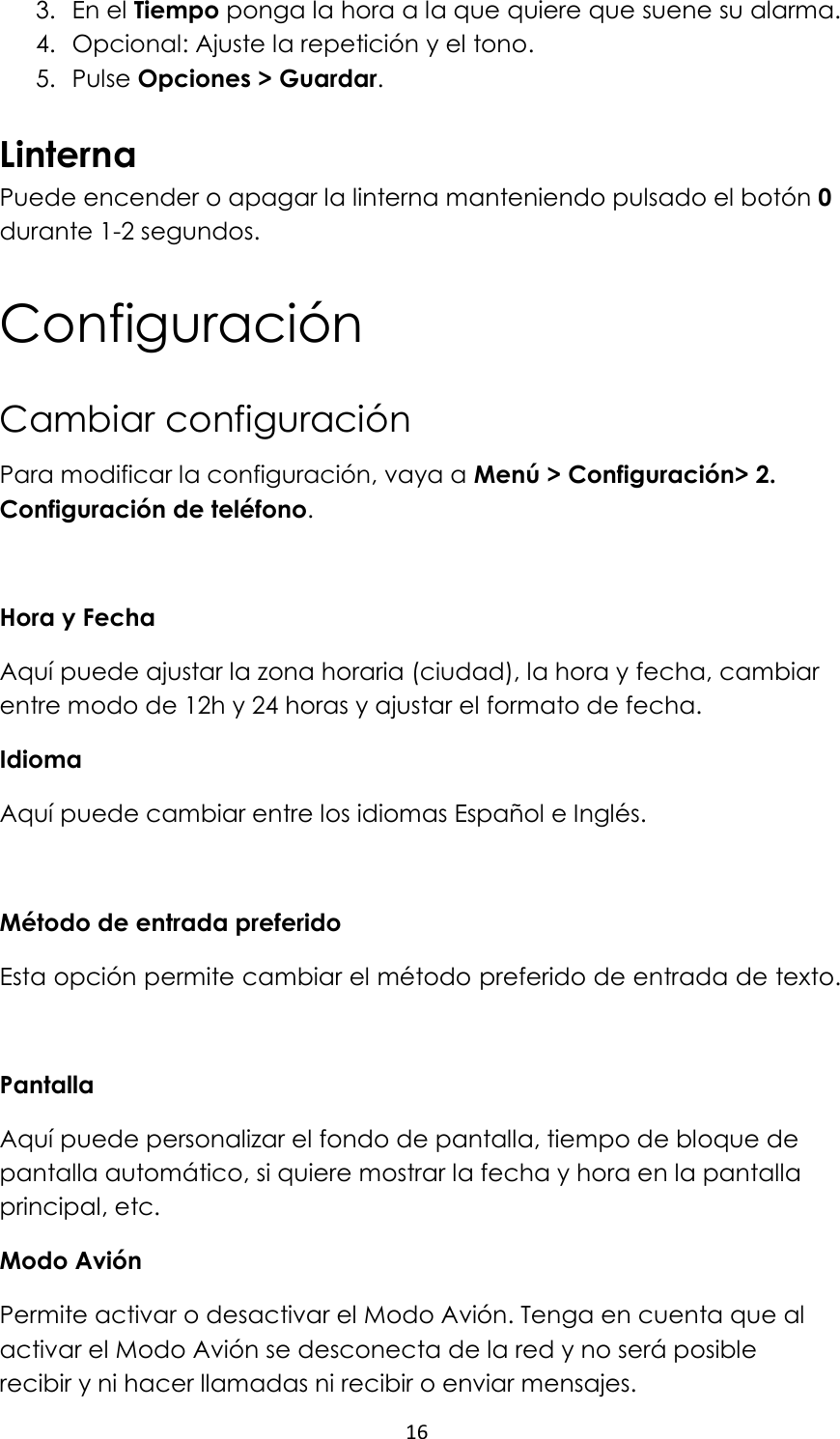 16  3. En el Tiempo ponga la hora a la que quiere que suene su alarma. 4. Opcional: Ajuste la repetición y el tono. 5. Pulse Opciones &gt; Guardar.  Linterna Puede encender o apagar la linterna manteniendo pulsado el botón 0 durante 1-2 segundos. Configuración Cambiar configuración Para modificar la configuración, vaya a Menú &gt; Configuración&gt; 2. Configuración de teléfono.  Hora y Fecha Aquí puede ajustar la zona horaria (ciudad), la hora y fecha, cambiar entre modo de 12h y 24 horas y ajustar el formato de fecha.  Idioma Aquí puede cambiar entre los idiomas Español e Inglés.  Método de entrada preferido Esta opción permite cambiar el método preferido de entrada de texto.  Pantalla  Aquí puede personalizar el fondo de pantalla, tiempo de bloque de pantalla automático, si quiere mostrar la fecha y hora en la pantalla principal, etc.  Modo Avión Permite activar o desactivar el Modo Avión. Tenga en cuenta que al activar el Modo Avión se desconecta de la red y no será posible recibir y ni hacer llamadas ni recibir o enviar mensajes.  