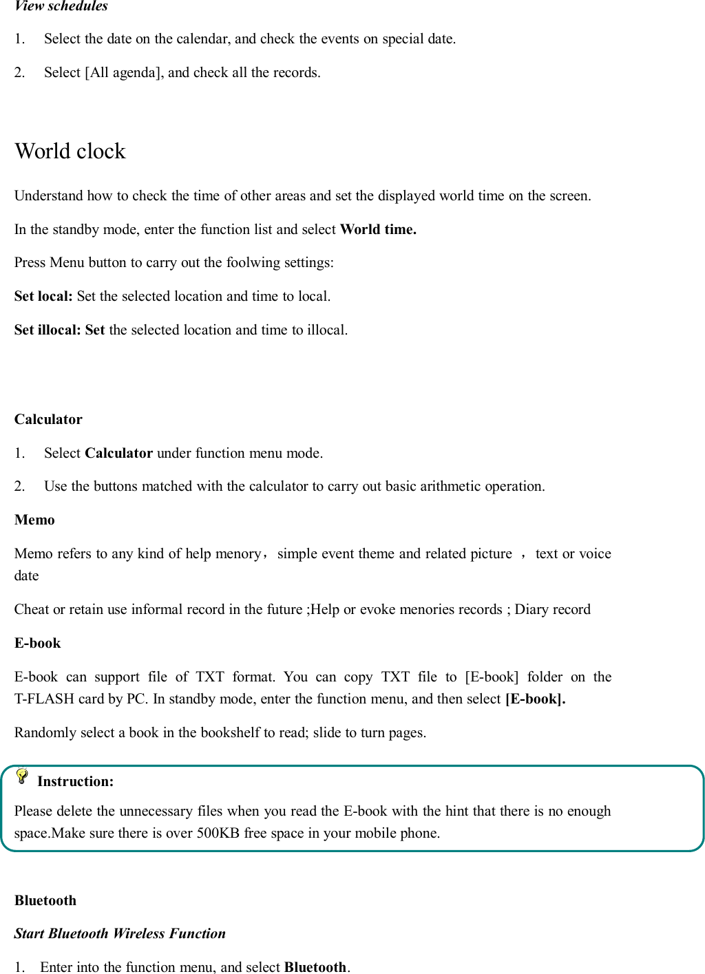 View schedules1. Select the date on the calendar, and check the events on special date.2. Select [All agenda], and check all the records.World clockUnderstand how to check the time of other areas and set the displayed world time on the screen.In the standby mode, enter the function list and select World time.Press Menu button to carry out the foolwing settings:Set local: Set the selected location and time to local.Set illocal: Set the selected location and time to illocal.Calculator1. Select Calculator under function menu mode.2. Use the buttons matched with the calculator to carry out basic arithmetic operation.MemoMemo refers to any kind of help menory，simple event theme and related picture ，text or voicedateCheat or retain use informal record in the future ;Help or evoke menories records ; Diary recordE-bookE-book can support file of TXT format. You can copy TXT file to [E-book] folder on theT-FLASH card by PC. In standby mode, enter the function menu, and then select [E-book].Randomly select a book in the bookshelf to read; slide to turn pages.Instruction:Please delete the unnecessary files when you read the E-book with the hint that there is no enoughspace.Make sure there is over 500KB free space in your mobile phone.BluetoothStart Bluetooth Wireless Function1. Enter into the function menu, and select Bluetooth.