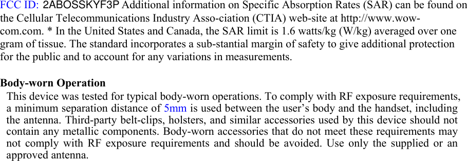 5mm FCC ID:    Additional information on Specific Absorption Rates (SAR) can be found on the Cellular Telecommunications Industry Asso-ciation (CTIA) web-site at http://www.wow-com.com. * In the United States and Canada, the SAR limit is 1.6 watts/kg (W/kg) averaged over one gram of tissue. The standard incorporates a sub-stantial margin of safety to give additional protection for the public and to account for any variations in measurements.   Body-worn Operation  This device was tested for typical body-worn operations. To comply with RF exposure requirements, a minimum separation distance of  is used between the user’s body and the handset, including the antenna. Third-party belt-clips, holsters, and similar accessories used by this device should not contain any metallic components. Body-worn accessories that do not meet these requirements may not  comply  with  RF  exposure  requirements  and  should  be  avoided.  Use  only  the  supplied  or  an approved antenna.  2ABOSSKYF3P