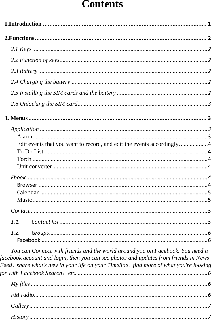  Contents 1.Introduction.....................................................................................................12.Functions..........................................................................................................22.1 Keys....................................................................................................................22.2 Function of keys..................................................................................................22.3 Battery................................................................................................................22.4 Charging the battery...........................................................................................22.5 Installing the SIM cards and the battery............................................................22.6 Unlocking the SIM card......................................................................................33. Menus..............................................................................................................3Application...............................................................................................................3Alarm....................................................................................................................3Edit events that you want to record, and edit the events accordingly...................4To Do List............................................................................................................4Torch....................................................................................................................4Unit converter.......................................................................................................4Ebook........................................................................................................................4Browser................................................................................................................4Calendar...............................................................................................................5Music....................................................................................................................5Contact.....................................................................................................................51.1.Contactlist..................................................................................................51.2.Groups.........................................................................................................6Facebook..............................................................................................................6You can Connect with friends and the world around you on Facebook. You need a facebook account and login, then you can see photos and updates from friends in News Feed，share what&apos;s new in your life on your Timeline，find more of what you&apos;re looking for with Facebook Search，etc.......................................................................................6My files.....................................................................................................................6FM radio...................................................................................................................6Gallery......................................................................................................................7History......................................................................................................................7