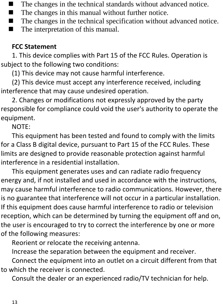 13   The changes in the technical standards without advanced notice.    The changes in this manual without further notice.    The changes in the technical specification without advanced notice.    The interpretation of this manual.  FCCStatement1.ThisdevicecomplieswithPart15oftheFCCRules.Operationissubjecttothefollowingtwoconditions:(1)Thisdevicemaynotcauseharmfulinterference.(2)Thisdevicemustacceptanyinterferencereceived,includinginterferencethatmaycauseundesiredoperation.2.Changesormodificationsnotexpresslyapprovedbythepartyresponsibleforcompliancecouldvoidtheuser&apos;sauthoritytooperatetheequipment.NOTE:ThisequipmenthasbeentestedandfoundtocomplywiththelimitsforaClassBdigitaldevice,pursuanttoPart15oftheFCCRules.Theselimitsaredesignedtoprovidereasonableprotectionagainstharmfulinterferenceinaresidentialinstallation.Thisequipmentgeneratesusesandcanradiateradiofrequencyenergyand,ifnotinstalledandusedinaccordancewiththeinstructions,maycauseharmfulinterferencetoradiocommunications.However,thereisnoguaranteethatinterferencewillnotoccurinaparticularinstallation.Ifthisequipmentdoescauseharmfulinterferencetoradioortelevisionreception,whichcanbedeterminedbyturningtheequipmentoffandon,theuserisencouragedtotrytocorrecttheinterferencebyoneormoreofthefollowingmeasures:Reorientorrelocatethereceivingantenna.Increasetheseparationbetweentheequipmentandreceiver.Connecttheequipmentintoanoutletonacircuitdifferentfromthattowhichthereceiverisconnected.Consultthedealeroranexperiencedradio/TVtechnicianforhelp.