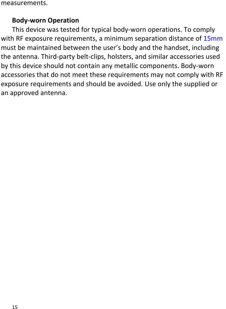 15measurements.Body‐wornOperationThisdevicewastestedfortypicalbody‐wornoperations.TocomplywithRFexposurerequirements,aminimumseparationdistanceof15mmmustbemaintainedbetweentheuser’sbodyandthehandset,includingtheantenna.Third‐partybelt‐clips,holsters,andsimilaraccessoriesusedbythisdeviceshouldnotcontainanymetalliccomponents.Body‐wornaccessoriesthatdonotmeettheserequirementsmaynotcomplywithRFexposurerequirementsandshouldbeavoided.Useonlythesuppliedoranapprovedantenna.  