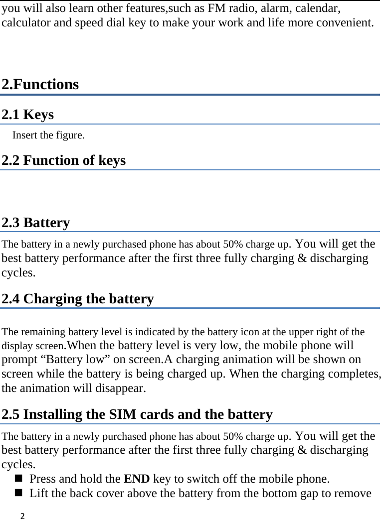 2you will also learn other features,such as FM radio, alarm, calendar, calculator and speed dial key to make your work and life more convenient.  2.Functions 2.1 Keys   Insert the figure.   2.2 Function of keys   2.3 Battery The battery in a newly purchased phone has about 50% charge up. You will get the best battery performance after the first three fully charging &amp; discharging cycles. 2.4 Charging the battery  The remaining battery level is indicated by the battery icon at the upper right of the display screen.When the battery level is very low, the mobile phone will prompt “Battery low” on screen.A charging animation will be shown on screen while the battery is being charged up. When the charging completes, the animation will disappear. 2.5 Installing the SIM cards and the battery The battery in a newly purchased phone has about 50% charge up. You will get the best battery performance after the first three fully charging &amp; discharging cycles.    Press and hold the END key to switch off the mobile phone.    Lift the back cover above the battery from the bottom gap to remove 