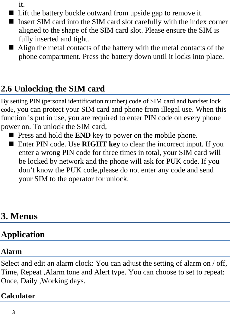 3it.    Lift the battery buckle outward from upside gap to remove it.    Insert SIM card into the SIM card slot carefully with the index corner aligned to the shape of the SIM card slot. Please ensure the SIM is fully inserted and tight.    Align the metal contacts of the battery with the metal contacts of the phone compartment. Press the battery down until it locks into place.  2.6 Unlocking the SIM card By setting PIN (personal identification number) code of SIM card and handset lock code, you can protect your SIM card and phone from illegal use. When this function is put in use, you are required to enter PIN code on every phone power on. To unlock the SIM card,    Press and hold the END key to power on the mobile phone.    Enter PIN code. Use RIGHT key to clear the incorrect input. If you enter a wrong PIN code for three times in total, your SIM card will be locked by network and the phone will ask for PUK code. If you don’t know the PUK code,please do not enter any code and send your SIM to the operator for unlock.  3. Menus Application Alarm Select and edit an alarm clock: You can adjust the setting of alarm on / off, Time, Repeat ,Alarm tone and Alert type. You can choose to set to repeat:   Once, Daily ,Working days. Calculator 