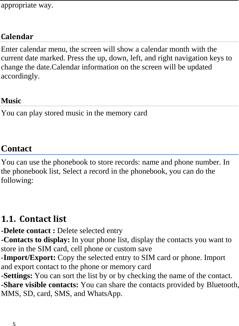 5appropriate way. CalendarEnter calendar menu, the screen will show a calendar month with the current date marked. Press the up, down, left, and right navigation keys to change the date.Calendar information on the screen will be updated accordingly.  Music You can play stored music in the memory card   Contact You can use the phonebook to store records: name and phone number. In the phonebook list, Select a record in the phonebook, you can do the following:    1.1. Contactlist-Delete contact : Delete selected entry -Contacts to display:In your phone list, display the contacts you want to store in the SIM card, cell phone or custom save-Import/Export: Copy the selected entry to SIM card or phone. Import and export contact to the phone or memory card -Settings:You can sort the list by or by checking the name of the contact. -Share visible contacts:You can share the contacts provided by Bluetooth, MMS, SD, card, SMS, and WhatsApp. 