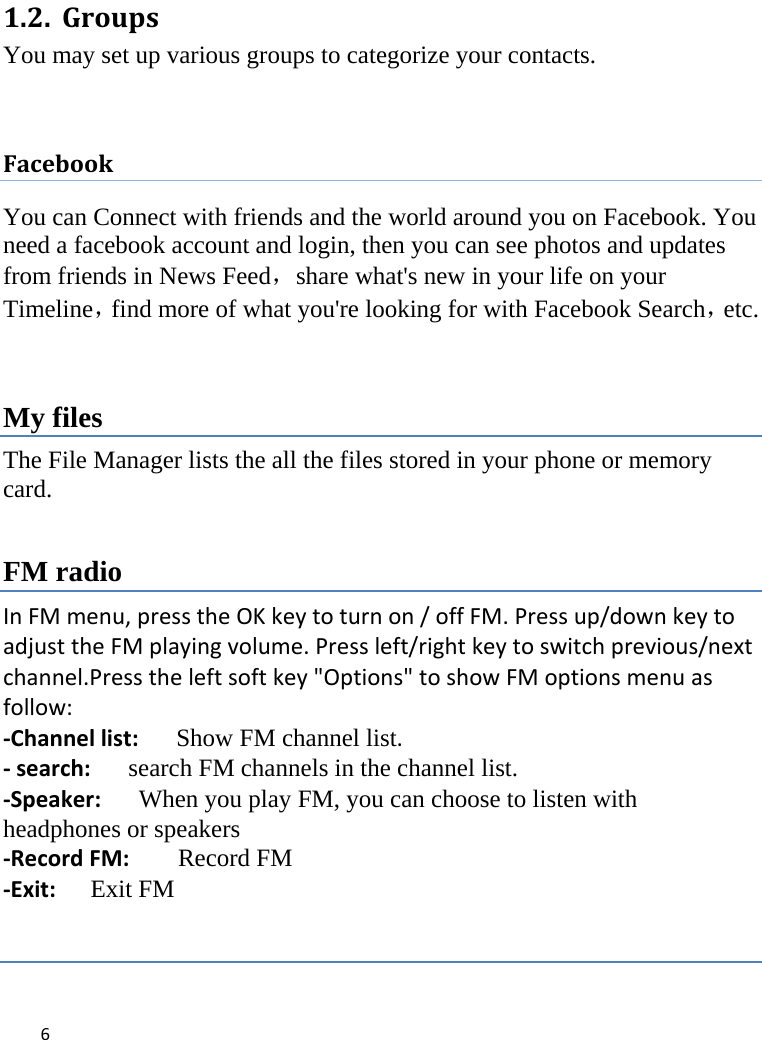 61.2. GroupsYou may set up various groups to categorize your contacts.    FacebookYou can Connect with friends and the world around you on Facebook. You need a facebook account and login, then you can see photos and updates from friends in News Feed，share what&apos;s new in your life on your Timeline，find more of what you&apos;re looking for with Facebook Search，etc.  My files The File Manager lists the all the files stored in your phone or memory card. FM radio InFMmenu,presstheOKkeytoturnon/offFM.Pressup/downkeytoadjusttheFMplayingvolume.Pressleft/rightkeytoswitchprevious/nextchannel.Presstheleftsoftkey&quot;Options&quot;toshowFMoptionsmenuasfollow:‐Channellist:Show FM channel list.‐search:search FM channels in the channel list.‐Speaker:When you play FM, you can choose to listen with headphones or speakers ‐RecordFM: Record FM ‐Exit:Exit FM  