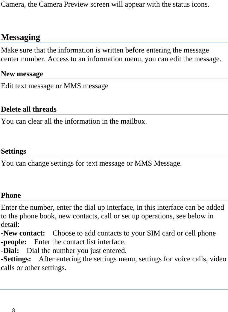 8Camera, the Camera Preview screen will appear with the status icons.     Messaging Make sure that the information is written before entering the message center number. Access to an information menu, you can edit the message. New message Edit text message or MMS message    Delete all threads You can clear all the information in the mailbox.  Settings You can change settings for text message or MMS Message.   Phone Enter the number, enter the dial up interface, in this interface can be added to the phone book, new contacts, call or set up operations, see below in detail: -New contact:    Choose to add contacts to your SIM card or cell phone -people:Enter the contact list interface. -Dial:Dial the number you just entered. -Settings:After entering the settings menu, settings for voice calls, video calls or other settings.  