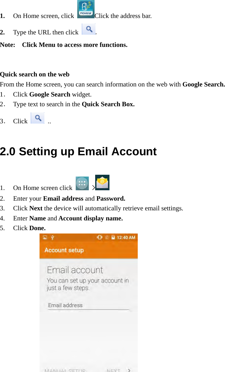  1. On Home screen, click  Click the address bar. 2. Type the URL then click  . Note:    Click Menu to access more functions.   Quick search on the web From the Home screen, you can search information on the web with Google Search. 1． Click Google Search widget. 2． Type text to search in the Quick Search Box. 3． Click   .. 2.0 Setting up Email Account 1. On Home screen click   &gt;   2. Enter your Email address and Password. 3. Click Next the device will automatically retrieve email settings. 4. Enter Name and Account display name. 5. Click Done.                